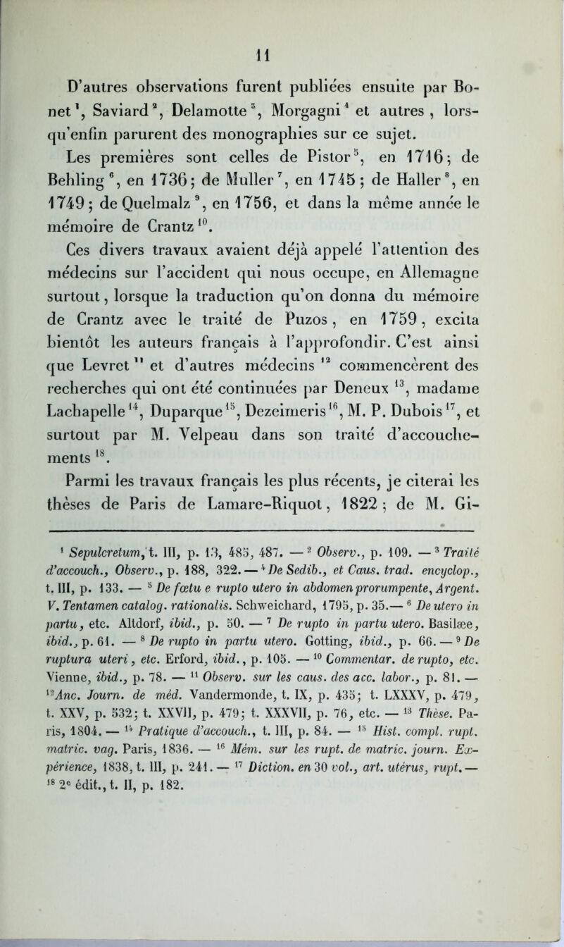 D’autres observations furent publiées ensuite par Bo- net’, Saviard*, Delamotte^, Morgagni^ et autres, lors- qu’enfîn parurent des monographies sur ce sujet. Les premières sont celles de Pistor^, en 1716 5 de Bebling®, en 1736; de Muller % en 1745; de Haller®, en 1749 ; de Quelmalz en 1756, et dans la même année le mémoire de Crantz Ces divers travaux avaient déjà appelé l’atlention des médecins sur l’accident qui nous occupe, en Allemagne surtout, lorsque la traduction qu’on donna du mémoire de Crantz avec le traité de Puzos, en 1759, excita bientôt les auteurs français à l’approfondir. C’est ainsi que Levret ” et d’autres médecins commencèrent des recherches qui ont été continuées [>ar Deneux madame Lachapelle Duparque^^, Dezeirneris^®, M. P. Dubois et surtout par M. Velpeau dans son traité d’accouche- ments Parmi les travaux français les plus récents, je citerai les thèses de Paris de Lamare-Riquot, 1822; de M. Gi- * Sepulcreturrij'i. III, p. 13, 485, 487. —^ Observ., p. 109. —^ Traité d*accouch., Ohserv.^p. 188, 322. — ’^DeSedib., et Caus. trad, encyclop., t. III, p. 133. — ® De fœtu e rupto utero in abdomenprorumpente^ Argent. V. Tentamen catalog. rationalis. Schweichard, 1795, p. 35.— ® De utero in partu, etc. Altdorf, p. 50. — De rupto in partu utero. Basilæe, ^6^d,p. 61. —^ De rupto in partu utero. Gotting, ibid., p. 66. — ^ De ruptura uteri, etc. Erford, ibid.^ p. 105. — Commentar. de rupto, etc. Vienne, ibid., p. 78. — Observ. sur les caus. des acc. labor., p. 81. — ‘Mnc. Journ. de méd. Vandermonde, t. IX, p. 435; t. LXXXV, p. 479, t. XXV, p. 532; t. XXVII, p. 479; t. XXXVII, p. 76, etc. — Thèse. Pa- ris, 1804. — Pratique d’accouch., t. III, p. 84. — Rist. compL rupt. matric. vag, Paris, 1836. — Mém. sur les rupt. de matric. journ. Ex- périence, 1838, 1. 111, p. 241. — Diction, en 30 vol., art. utérus, rupt.— 2® édit., t. II, p. 182.