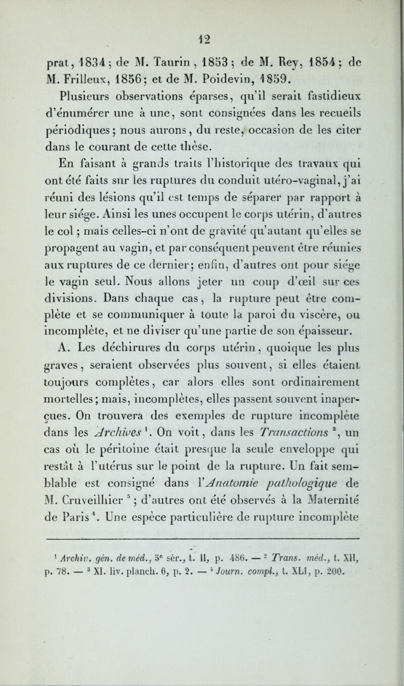 M. Frilleux, 1856; et de M. Poidevin, 1859. Plusieurs observations éparses, qu’il serait fastidieux d’énumérer une à une, sont consignées dans les recueils périodiques; nous aurons, du reste, occasion de les citer dans le courant de cette thèse. En faisant à grands traits l’iilstorique des travaux qui ont été faits sur les ruptures du conduit utéro-vaginal, j’ai réuni des lésions qu’il est temps de séparer par rapport à leur siège. Ainsi les unes occupent le corps utérin, d’autres le col ; mais celles-ci n’ont de gravité qu’autant qu’elles se propagent au vagin, et par conséquent peuvent être réunies aux ruptures de ce dernier; enfin, d’autres ont pour siège le vagin seul. Nous allons jeter un coup d’œil sur ces divisions. Dans chaque cas, la rupture peut être com- plète et se communiquer à toute la paroi du viscère, ou incomplète, et ne diviser qu’une partie de son épaisseur. A. Les déchirures du corps utérin, quoique les plus graves , seraient observées plus souvent, si elles étaient toujours complètes, car alors elles sont ordinairement mortelles; mais, incomplètes, elles passent souvent inaper- çues. On trouvera des exemples de rupture incomplète dans les Archives'^, On voit, dans les Transactions un cas où le péritoine était presque la seule enveloppe qui restât à l’utérus sur le point de la rupture. Un fait sem- blable est consigné dans Y Anatomie pathologique de M. Cruveilhier ; d’autres ont été observés à la Maternité de Paris Une espèce particulière de rupture incomplète * Archiv. gén. deméd., 5® sér.^ t. Il, p. 486. — - Trans. méd., t. XH, p. 78. — ® XI. liv. planch. 6, p. 2. — '■* Journ. compl., t. XLI, p. 200.