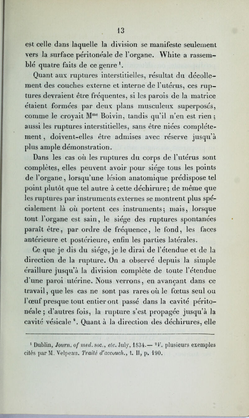 est celle dans laquelle la division se manifeste seulement vers la surface péritonéale de l’organe. White a rassem- blé quatre faits de ce genre Quant aux ruptures interstitielles, résultat du décolle- ment des couches externe et interne de l’utérus, ces rup- tures devraient être fréquentes, si les parois de la matrice étaient formées par deux plans musculeux superposés, comme le croyait Boivin, tandis qu’il n’en est rien ; aussi les ruptures interstitielles, sans être niées complète»- ment, doivent-elles être admises avec réserve jusqu’à plus ample démonstration. Dans les cas où les ruptures du corps de l’utérus sont complètes, elles peuvent avoir pour siège tous les points de l’organe, lorsqu’une lésion anatomique prédispose tel point plutôt que tel autre à cette déchirure; de même que les ruptures par instruments externes se montrent plus spé- cialement là où portent ces instruments; mais, lorsque tout l’organe est sain, le siège des ruptures spontanées paraît être, par ordre de fréquence, le fond, les faces antérieure et postérieure, enfin les parties latérales. Ce que je dis du siège, je le dirai de l’étendue et de la di rection de la rupture. On a observé depuis la simple éralllure jusqu’à la division complète de toute l’étendue d’une paroi utérine. Nous verrons, en avançant dans ce travail, que les cas ne sont pas rares où le fœtus seul ou l’œuf presque tout entier ont passé dans la cavité périto- néale ; d’autres fols, la rupture s’est propagée jusqu’à la cavité vésicale *. Quant à la direction des déchirures, elle ^ Dublin, Journ. of med.soc.^ etc. Jiüy, 1S34.— plusieurs exemples cités parM. Velpeau. Traité d^accuuch., t. II, p. 190.