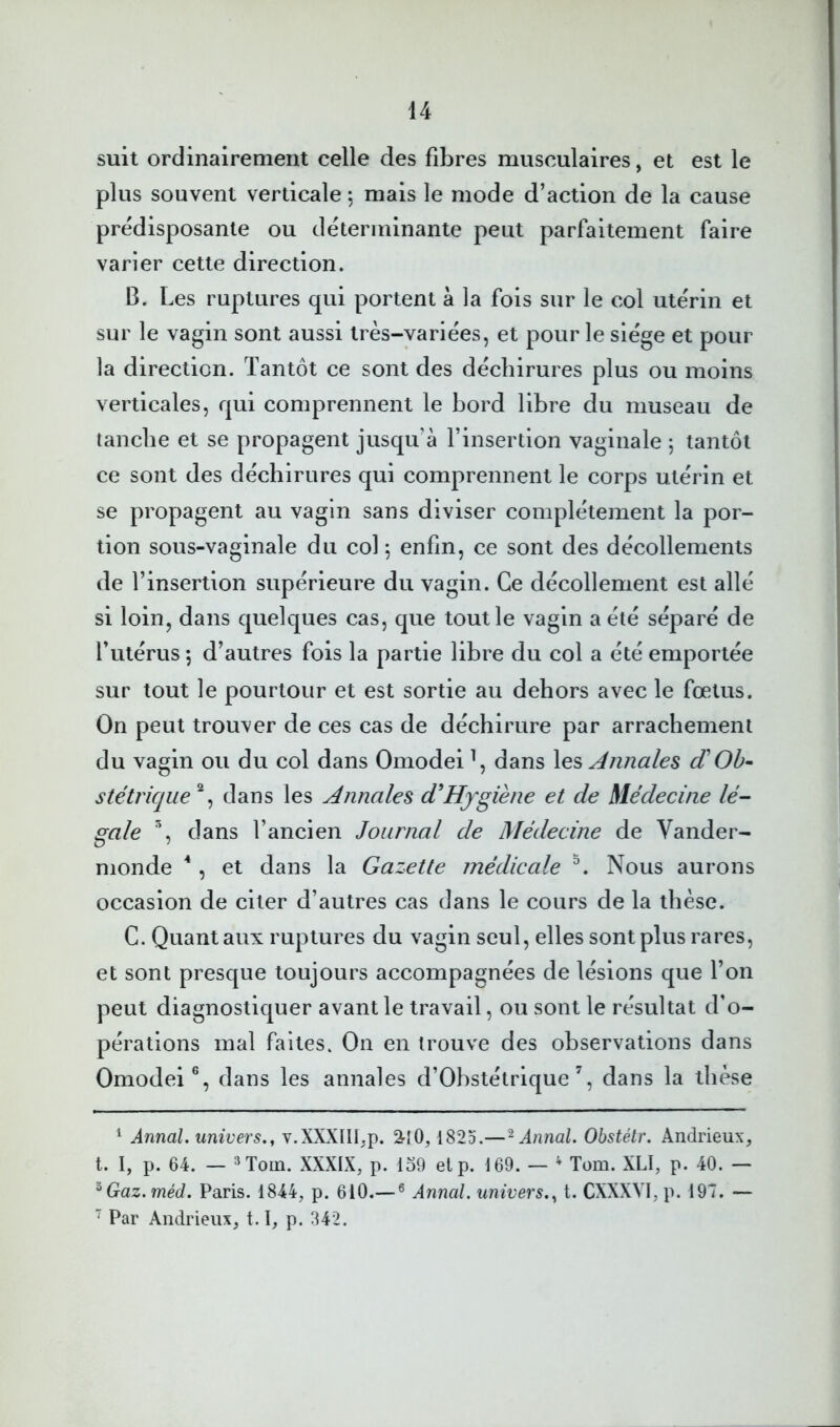 suit ordinairement celle des fibres musculaires, et est le plus souvent verticale 5 mais le mode d’action de la cause prédisposante ou déterminante peut parfaitement faire varier cette direction. B. Les ruptures qui portent à la fois sur le col utérin et sur le vagin sont aussi très-variées, et pour le siège et pour la direction. Tantôt ce sont des déchirures plus ou moins verticales, qui comprennent le bord libre du museau de tanche et se propagent jusqu’à l’insertion vaginale 5 tantôt ce sont des déchirures qui comprennent le corps utérin et se propagent au vagin sans diviser complètement la por- tion sous-vaginale du col \ enfin, ce sont des décollements de l’insertion supérieure du vagin. Ce décollement est allé si loin, dans quelques cas, que tout le vagin a été séparé de l’utérus ; d’autres fois la partie libre du col a été emportée sur tout le pourtour et est sortie au dehors avec le foetus. On peut trouver de ces cas de déchirure par arrachement du vagin ou du col dans Omodei \ dans les Annales d'Ob^ stétrique'^^ dans les Annales d'Hygiène et de Médecine lé- gale % dans l’ancien Journal de Médecine de Vander- monde ^, et dans la Gazette médicale Nous aurons occasion de citer d’autres cas dans le cours de la thèse. G. Quant aux ruptures du vagin seul, elles sont plus rares, et sont presque toujours accompagnées de lésions que l’on peut diagnostiquer avant le travail, ou sont le résultat d’o- pérations mal faites. On en trouve des observations dans Omodei®, dans les annales d’Obstétrique % dans la thèse ^ Annal, univers.^ v.XXXIII,p. 3'iO, 1825.—^ Annal. Obstétr. Andrieux, t. I, p. 64. — ^Tom. XXXIX, p. lo9 elp. 169. — ^ Tom. XLI, p. 40. — ^Gaz.méd. Paris. 1844, p. 610.— ® Annal, univers.., t. CXXXVI, p. 197. — ’’ Par Andrieux, 1.1, p. 342.