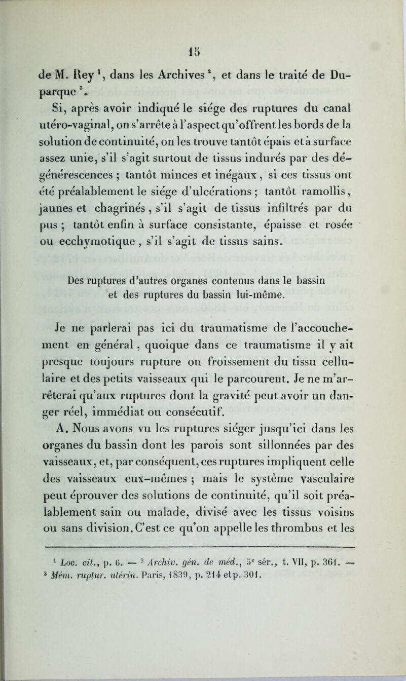 de M. Uey *, dans les Archives et dans le traité de Du- parque % Si, après avoir indiqué le siège des ruptures du canal utéro-vaginal, on s’arrête à Taspect qu’offrent les bords de la solution de continuité, on les trouve tantôt épais et à surface assez unie, s’il s’agit surtout de tissus indurés par des dé- générescences ; tantôt minces et inégaux, si ces tissus ont été préalablement le siège d’ulcérations; tantôt ramollis, jaunes et chagrinés , s’il s’agit de tissus infiltrés par du pus ; tantôt enfin à surface consistante, épaisse et rosée ou ecchymotique , s’il s’agit de tissus sains. Des ruptures d^autres organes contenus dans le bassin et des ruptures du bassin lui-même. Je ne parlerai pas ici du traumatisme de l’accouche- ment en général , quoique dans ce traumatisme il y ait presque toujours rupture ou froissement du tissu cellu- laire et des petits vaisseaux qui le parcourent. Je ne m’ar- rêterai qu’aux ruptures dont la gravité peut avoir un dan- ger réel, immédiat ou consécutif. A. Nous avons vu les ruptures siéger jusqu’ici dans les organes du bassin dont les parois sont sillonnées par des vaisseaux, et, par conséquent, ces ruptures impliquent celle des vaisseaux eux-mêmes ; mais le système vasculaire peut éprouver des solutions de continuité, qu’il soit préa- lablement sain ou malade, divisé avec les tissus voisins ou sans division. C’est ce qu’on appelle les thrombus et les ^ Loc. cü,, p. G. — ^ Ârchiv. gén. de méd.^ 5® sér., t. VII, p. 361. — ^ Mém, ruptur. utérin. Paris, 1839, p. 2t4 etp. 301.