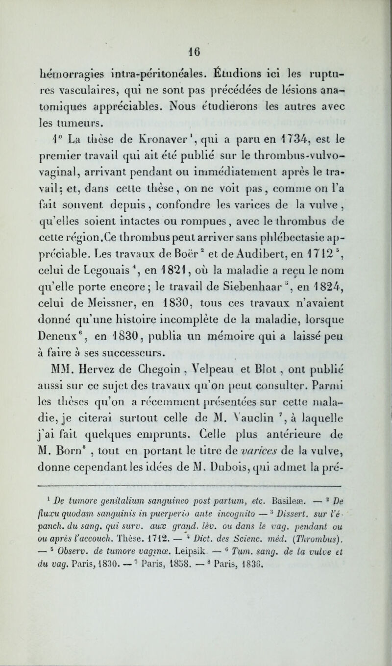 liériiorragies intra-péritonéales. Étudions ici les ruptu- res vasculaires, qui ne sont pas précédées de lésions ana- tomiques appréciables. Nous étudierons les autres avec les tumeurs. La thèse de Kronaver *, qui a paru en 1734, est le premier travail qui ait été publié sur le thrombus-vulvo- vaginal, arrivant pendant ou immédiatement après le tra- vail-, et, dans cette thèse, on ne voit pas, comme on l’a fait souvent depuis , confondre les varices de la vulve , qu’elles soient intactes ou rompues, avec le ihrombus de cette région.Ce thrombus peut arriver sans phlébectasie ap- préciable. Les travaux de Boër^ et de Audibert, en 1712', celui de Logouais en 1821, oh la maladie a reçu le nom qu’elle porte encore ; le travail de Siebenhaar en 1824, celui de Meissner, en 1830, tous ces travaux n’avaient donné qu’une histoire incomplète de la maladie, lorsque Deneux ®. en 1830 , publia un mémoire qui a laissé peu à faire à ses successeurs. MM. Hervez de Chegoin , Velpeau et Blot , ont publié aussi sur ce sujet des travaux qu’on peut consulter. Parmi les thèses qu’on a récemment présentées sur cette mala- die, je citerai surtout celle de M. N auclin à laquelle j’ai fait quelques emprunts. Celle plus antérieure de M. Born® , tout en portant le titre de varices de la vulve, donne cependant les idées de M. Dubois, qui admet la pré- ^ De tumore geiiüalium sanguineo i^ost partum, etc. Basileæ. — ^ De fluxu quodam sanguinis in puerperio ante incognito — ^ Dissei't. sur Vé- panch. du sang, qui surv. aux grand, lèv. ou dans le vag. pendant ou ou après Vaccouch. Thèse. 1712. — ^ Dict. des Scienc. méd. {Thrombus). — ^ Observ. de tumore vaginœ. Leipsik. — ® Tum. sang, de la vulve et du vag. Paris, 1830. —Paris, 1838. — ® Paris, 1830.