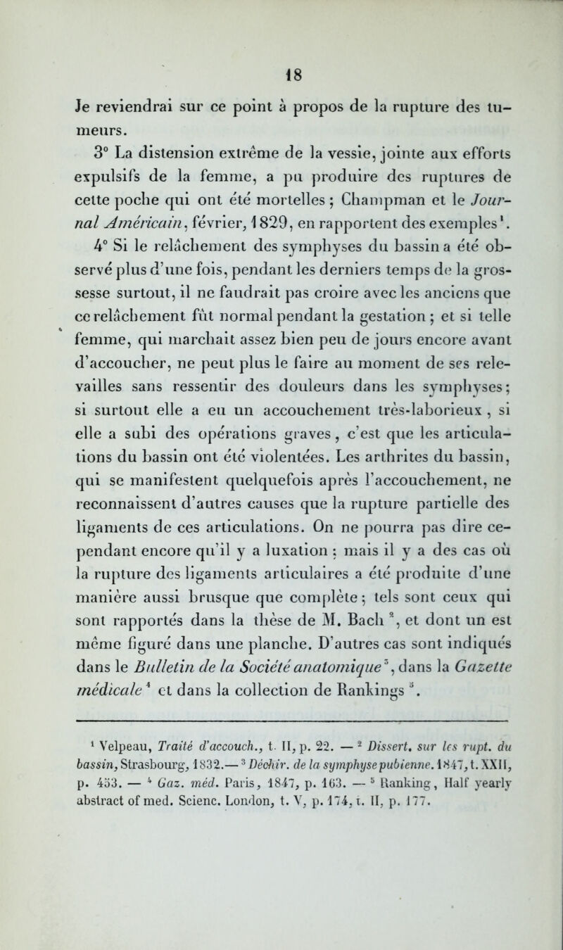 Je reviendrai sur ce point à propos de la rupture des tu- meurs. 3® La distension extrême de la vessie, jointe aux efforts expulsifs de la femme, a pu produire des ruptures de cette poche qui ont été mortelles ; Chainpman et le Jour- nal Américain, février, 1829, en rapportent des exemples '. 4° Si le relâchement des symphyses du bassina été ob- servé plus d’une fois, pendant les derniers temps de la gros- sesse surtout, il ne faudrait pas croire avec les anciens que ce relâchement fut normal pendant la gestation; et si telle femme, qui marchait assez bien peu de jours encore avant d’accoucher, ne peut plus le faire au moment de ses rele- vailles sans ressentir des douleurs dans les symphyses; si surtout elle a eu un accouchement très-laborieux , si elle a subi des opérations graves, c’est que les articula- tions du bassin ont été violentées. Les arthrites du bassin, qui se manifestent quelquefois après l’accouchement, ne reconnaissent d’autres causes que la rupture partielle des ligaments de ces articulations. On ne pourra pas dire ce- pendant encore qu’il y a luxation ; mais il y a des cas où la rupture des ligaments articulaires a été produite d’une manière aussi brusque que complète ; tels sont ceux qui sont rapportés dans la thèse de M. Bach % et dont un est même figuré dans une planche. D’autres cas sont indiqués dans le Bulletin de la Sociétéaiiat07?iique '\ la Gazette médicale^ et dans la collection de Bankings ^ Velpeau, Traité d'accouch., t. II,p. 22. — ^ Dissert, sur les rupt. du bassin J Strasbourg, 1832.— ^Déctiir. de la symphyse pubieniie.lHAlyi.WWy p. 4o3. — Gaz. méd. Paris, 1847, p. 103. — ^ Ranking, Half yearly abstract of med. Scienc. London, t. Y, p. 174, i. II, p. 177.