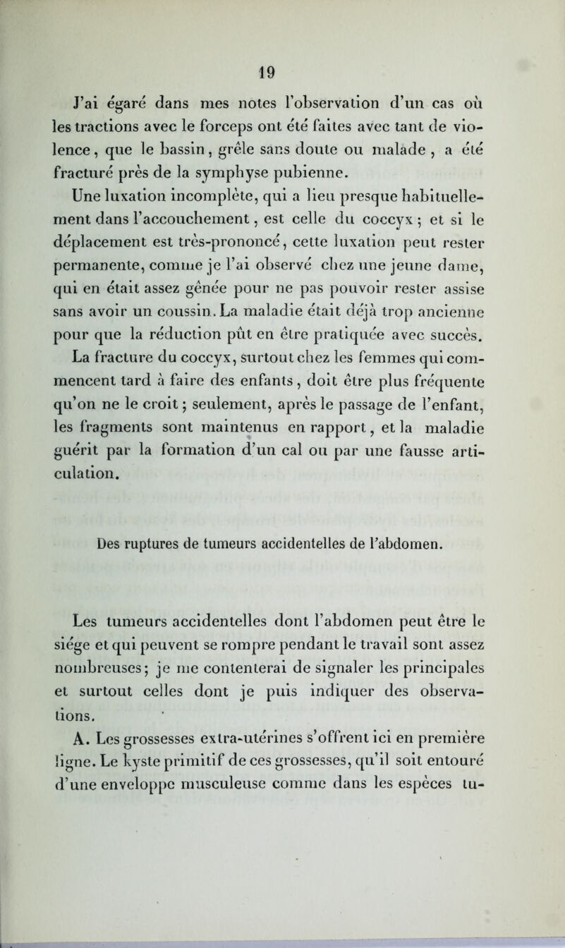 J’ai égaré dans mes notes robservation d’un cas où les tractions avec le forceps ont été faites avec tant de vio- lence , que le bassin, grêle sans doute ou malade , a été fracturé près de la symphyse pubienne. Une luxation incomplète, qui a lieu presque habituelle- ment dans l’accouchement, est celle du coccyx ; et si le déplacement est très-prononcé, cette luxation peut rester permanente, comme je l’ai observé chez une jeune dame, qui en était assez gênée pour ne pas pouvoir rester assise sans avoir un coussin. La maladie était déjà trop ancienne pour que la réduction pût en être pratiquée avec succès. La fracture du coccyx, surtout chez les femmes qui com- mencent tard à faire des enfants, doit être plus fréquente qu’on ne le croit ; seulement, après le passage de l’enfant, les fragments sont maintenus en rapport, et la maladie guérit par la formation d’un cal ou par une fausse arti- culation. Des ruptures de tumeurs accidentelles de Tabdomen. Les tumeurs accidentelles dont l’abdomen peut être le siège et qui peuvent se rompre pendant le travail sont assez nombreuses; je me contenterai de signaler les principales et surtout celles dont je puis indiquer des observa- tions. A. Les grossesses extra-utérines s’offrent ici en première ligne. Le kyste primitif de ces grossesses, qu’il soit entouré d’une enveloppe musculeuse comme dans les espèces tu-