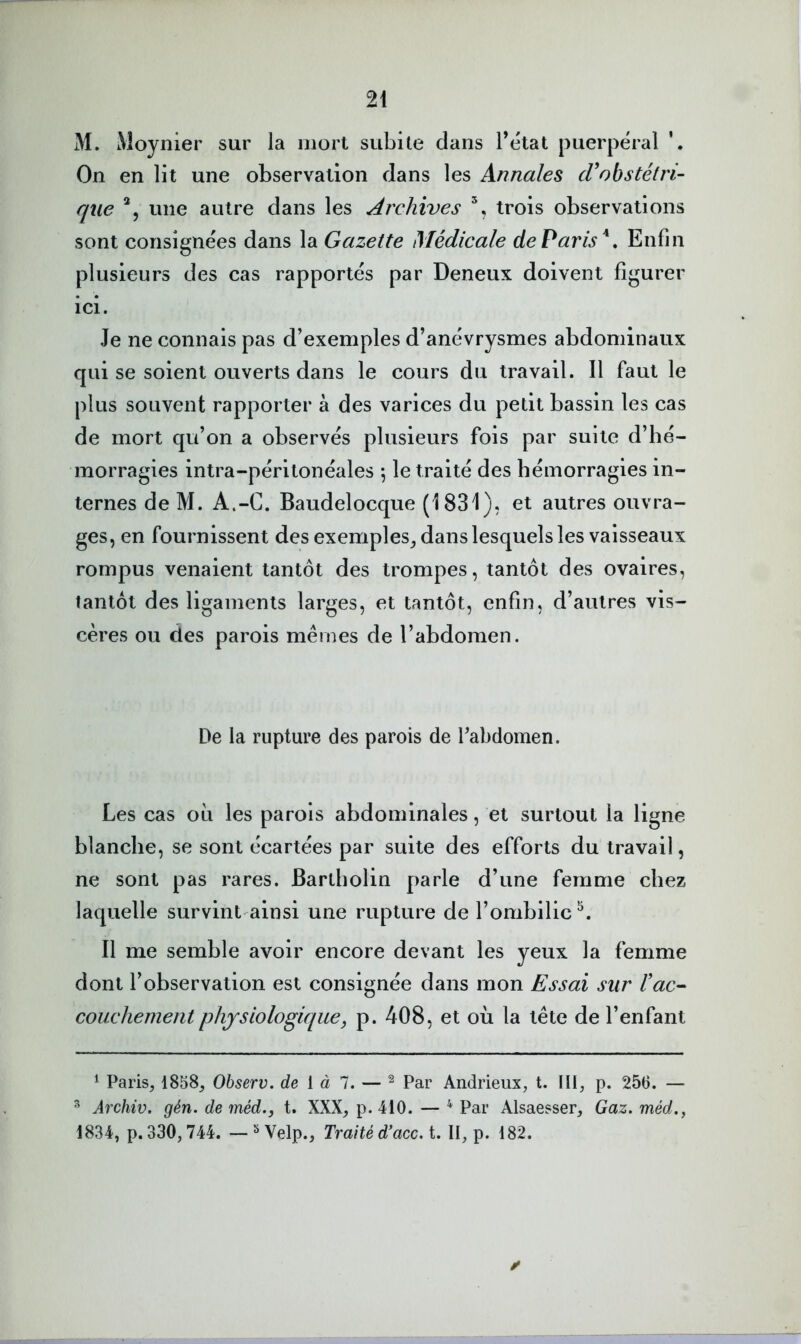 M. Moynier sur la mort subite dans l’état puerpéral On en lit une observation dans les Annales cVohstétri- que une autre dans les Archives trois observations sont consignées dans la Gazette Médicale de Paris*, Enfin plusieurs des cas rapportés par Deneux doivent figurer ici. Je ne connais pas d’exemples d’anévrysmes abdominaux qui se soient ouverts dans le cours du travail. Il faut le plus souvent rapporter à des varices du petit bassin les cas de mort qu’on a observés plusieurs fois par suite d’hé- morragies intra-péritonéales ^ le traité des hémorragies in- ternes de M. A.-C. Baudelocque (1831). et autres ouvra- ges, en fournissent des exemples^ dans lesquels les vaisseaux rompus venaient tantôt des trompes, tantôt des ovaires, tantôt des ligaments larges, et tantôt, enfin, d’autres vis- cères ou des parois mêmes de l’abdomen. De la rupture des parois de Tabdomen. Les cas où les parois abdominales, et surtout la ligne blanche, se sont écartées par suite des efforts du travail, ne sont pas rares. Bartholin parle d’une femme chez laquelle survint ainsi une rupture de l’ombilic Il me semble avoir encore devant les yeux la femme dont l’observation est consignée dans mon Essai sur l'ac^ couchement physiologique, p. 408, et où la tête de l’enfant ^ Paris, 1858, Observ. de [ à 7. — ^ Par Andrieux, t. III, p. 256. — ^ Archiv. gén. de méd., t. XXX, p. 410. — ^ Par Alsaesser, Gaz. méd., 1834, p. 330,744. — ^ Velp., Traité d’acc. t. II, p. 182.