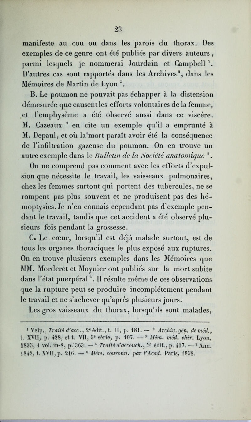 manifeste au cou ou dans les parois du thorax. Des exemples de ce genre ont été publiés par divers auteurs, parmi lesquels je nommerai Jourdain et Campbell b D’autres cas sont rapportés dans les Archives^, dans les Mémoires de Martin de Lyon B. Le poumon ne pouvait pas échapper à la distension démesurée que causent les efforts volontaires de la femme, et l’emphysème a été observé aussi dans ce viscère. M. Cazeaux ^ en cite un exemple qu’il a emprunté a M. Depaul, et où la*mort paraît avoir été la conséquence de l’infiltration gazeuse du poumon. On en trouve un autre exemple dans le Bulletin de la Société anatomique ^, On ne comprend pas comment avec les efforts d’expul- sion que nécessite le travail, les vaisseaux pulmonaires, chez les femmes surtout qui portent des tubercules, ne se rompent pas plus souvent et ne produisent pas des hé- moptysies. Je n’en connais cependant pas d’exemple pen- dant le travail, tandis que cet accident a été observé plu- sieurs fois pendant la grossesse. C. Le cœur, lorsqu’il est déjà malade surtout, est de tous les organes thoraciques le plus exposé aux ruptures. On en trouve plusieurs exemples dans les Mémoires que MM. Morderet et Moynier ont publiés sur la mort subite dans l’état puerpéral Il résulte meme de ces observations que la rupture peut se produire incomplètement pendant le travail et ne s’achever qu’après plusieurs jours. Les gros vaisseaux du thorax, lorsqu’ils sont malades, ^ Velp., Traité d’acc., 2® édit., t. II, p. I8I. — ^ Àrchiv. gén. deméd., t. XVII, p. 428, et t. VII, 5® série, p. 107. — * Mém. méd. chir. Lyon, 1835, I vol. in-8, p. 363. — ’* Traité d*accouch», 5® édit., p. 407. —^ Ann. 1842, t. XVII, p. 216. — ® Méw. couronn. par l'Acad. Paris, I8o8.