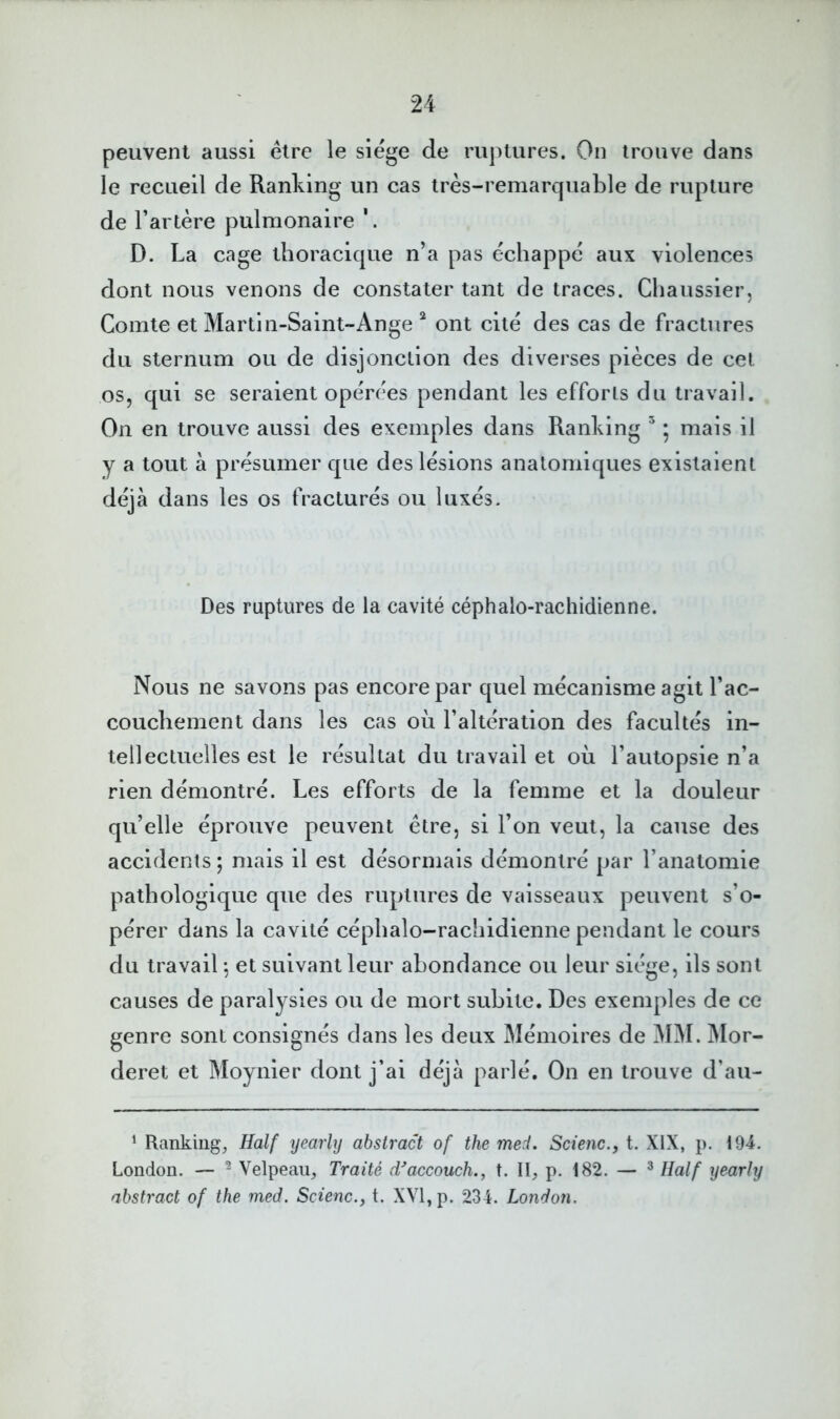 peuvent aussi être le siège de ruptures. On trouve dans le recueil de Ranking un cas très-remarquable de rupture de l’artère pulmonaire D. La cage thoracique n’a pas échappe aux violences dont nous venons de constater tant de traces. Chaussier, Comte et Martin-Saint-Ange ^ ont cité des cas de fractures du sternum ou de disjonction des diverses pièces de cet os, qui se seraient opérées pendant les efforts du travail. On en trouve aussi des exemples dans Ranking ^ 5 mais il y a tout à présumer que des lésions anatomiques existaient déjà dans les os fracturés ou luxés. Des ruptures de la cavité céphalo-rachidienne. Nous ne savons pas encore par quel mécanisme agit l’ac- couchement dans les cas où l’altération des facultés in- tellectuelles est le résultat du travail et où l’autopsie n’a rien démontré. Les efforts de la femme et la douleur qu’elle éprouve peuvent être, si l’on veut, la cause des accidents; mais il est désormais démontré par l’anatomie pathologique que des ruptures de vaisseaux peuvent s’o- pérer dans la cavité céphalo-rachidienne pendant le cours du travail ; et suivant leur abondance ou leur siège, ils sont causes de paralysies ou de mort subite. Des exemples de ce genre sont consignés dans les deux Mémoires de MM. Mor- deret et Moynier dont j’ai déjà parlé. On en trouve d’au- ‘ Ranking, Half yearhj abstract of the med. Scienc., t. XIX, p. i94. London. — ^ Velpeau, Traité d^accouch., t. II, p. 182. — ^ Half yearly abstract of the med. Scienc., t. XVI, p. 234. London.