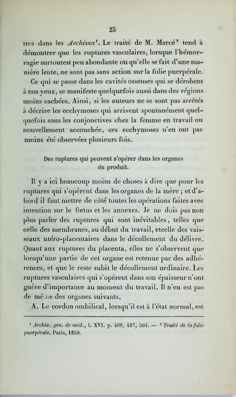 très dans les Archives^. Le traité de M. Marcé* tend à démontrer que les ruptures vasculaires, lorsque l’hémor- ragie surloutest peu abondante ou qu’elle se fait d’une ma- nière lente, ne sont pas sans action sur la folie puerpérale. Ce qui se passe dans les cavités osseuses qui se dérobent à nos yeux, se manifeste quelquefois aussi dans des régions moins cachées. Ainsi, si les auteurs ne se sont pas arrêtés à décrire les ecchymoses qui arrivent spontanément quel- quefois sous les conjonctives chez la femme en travail ou nouvellement accouchée, ces ecchymoses n’en ont pas moins été observées plusieurs fois. Des ruptures qui peuvent s^opérer dans les organes du produit. Il y a ici beaucoup moins de choses à dire que pour les ruptures qui s’opèrent dans les organes de la mère ; et d’a- bord il faut mettre de côté toutes les opérations faites avec intention sur le fœtus et les annexes. Je ne dois pas non plus parler des ruptures qui sont inévitables, telles que celle des membranes, au début du travail, etcelle des vais- seaux utéro-placentaires dans le décollement du délivre. Quant aux ruptures du placenta, elles ne s’observent que lorsqu’une partie de cet organe est retenue par des adhé- rences, et que le reste subit le décollement ordinaire. Les riq^tures vasculaires qui s’opèrent dans son épaisseur n’ont guère d’importance au moment du travail. Il n’en est pas de mê.îie des organes suivants. A. Le cordon ombilical, lorsqu’il est à l’état normal, est ‘ Archiv. gén. de méd., t. XVI. p. 489, 497, 504. — ^ Traité de la folie puerpérale, Paris, 1858.