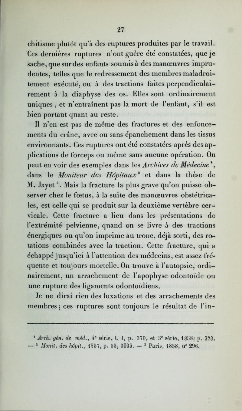 chitisme plutôt qu’à des ruptures produites par le travail. Ces dernières ruptures n’ont guère ètè constatées, que je sache, que sur des enfants soumis à des manœuvres impru- dentes, telles que le redressement des membres maladroi- tement exécuté, ou à des tractions faites perpendiculai- rement à la diaphyse des os. Elles sont ordinairement uniques, et n’entraînent pas la mort de l’enfant, s’il est bien portant quant au reste. Il n’en est pas de même des fractures et des enfonce- ments du crâne, avec ou sans épanchement dans les tissus environnants. Ces ruptures ont été constatées après des ap- plications de forceps ou même sans aucune opération. On peut en voir des exemples dans les Archives de Médecine^ dans le Moniteur des Hôpitaux'^ et dans la thèse de M. Jayet Mais la fracture la plus grave qu’on puisse ob- server chez le fœtus, à la suite des manœuvres obstétrica- les, est celle qui se produit sur la deuxième vertèbre cer- vicale. Cette fracture a lieu dans les présentations de l’extrémité pelvienne, quand on se livre à des tractions énergiques ou qu’on imprime au tronc, déjà sorti, des ro- tations combinées avec la traction. Cette fracture, qui a échappé jusqu’ici à l’attention des médecins, est assez fré- quente et toujours mortelle. On trouve à l’autopsie, ordi- nairement, un arrachement de l’apophyse odontoïde ou une rupture des ligaments odontoïdiens. Je ne dirai rien des luxations et des arrachemenls des membres 5 ces ruptures sont toujours le résultat de l’in- ‘ Arch. gén. de méd.y 4® série, t. I, P- 370, et 0® série, 1858; p. 323. ® Monit, des hâpit., 1857, p. 55, 3035. — ^ Paris, 1858, n® 296.