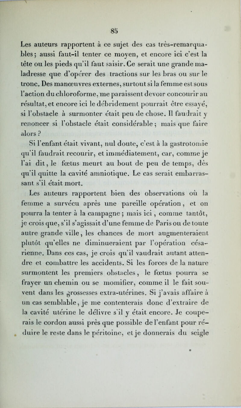 Les auteurs rapportent à ce sujet des cas très-remarqua- bles; aussi faut-il tenter ce moyen, et encore ici c’est la tête ou les pieds qu’il faut saisir. Ce serait une grande ma- ladresse que d’opérer des tractions sur les bras ou sur le tronc. Des manœuvres externes, surtout si la femme est sous l’action du chloroforme, me paraissent devoir concourir au résultat, et encore ici le débridement pourrait être essayé, si l’obstacle à surmonter était peu de chose. Il faudrait y renoncer si l’obstacle était considérable; mais que faire alors ? Si l’enfant était vivant, nul doute, c’est à la gastrotomie qu’il faudrait recourir, et immédiatement, car, comme je l’ai dit, le fœtus meurt au bout de peu de temps, dès qu’il quitte la cavité amniotique. Le cas serait embarras- sant s’il était mort. Les auteurs rapportent bien des observations où la femme a survécu après une pareille opération, et on pourra la tenter à la campagne ; mais ici, comme tantôt, je crois que, s’il s’agissait d’une femme de Paris ou de toute autre grande ville, les chances de mort augmenteraient plutôt qu’elles ne diminueraient par l’opération césa- rienne. Dans ces cas, je crois qu’il vaudrait autant atten- dre et conibattre les accidents. Si les forces de la nature surmontent les premiers obstacles , le fœtus pourra se frayer un chemin ou se momifier, comme il le fait sou- vent dans les grossesses extra-utérines. Si j’avais affaire à un cas semblable, je me contenterais donc d’extraire de la cavité utérine le délivre s’il y était encore. Je coupe- rais le cordon aussi près que possible de l’enfant pour ré- duire le reste dans le péritoine, et je donnerais du seigle *