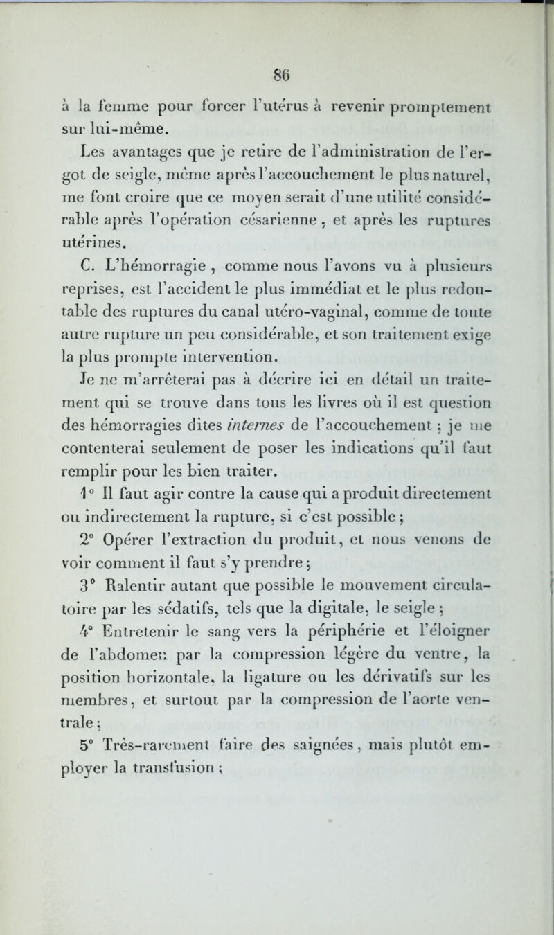 à la femme pour forcer Tuterus à revenir promptement sur lui-même. Les avantages que je retire de l’administration de l’er- got de seigle, même après l’accouchement le plus naturel, me font croire que ce moyen serait d’une utilité considé- rable après l’opération césarienne , et après les ruptures utérines. C. L’hémorragie , comme nous l’avons vu à plusieurs reprises, est l’accident le plus immédiat et le plus redou- table des ruptures du canal utéro-vaginal, comme de toute autre rupture un peu considérable, et son traitement exige la plus prompte intervention. Je ne m’arrêterai pas à décrire ici en détail un traite- ment qui se trouve dans tous les livres où il est question des hémorragies dites internes de l’accouchement \ je me contenterai seulement de poser les indications qu’il faut remplir pour les bien traiter. 1 ° Il faut agir contre la cause qui a produit directement ou indirectement la rupture, si c’est possible ; 2° Opérer l’extraction du produit, et nous venons de voir comment il faut s’y prendre *, S*’ Ralentir autant que possible le mouvement circula- toire par les sédatifs, tels que la digitale, le seigle 5 4® Entretenir le sang vers la périphérie et l’éloigner de l’abdomen par la compression légère du ventre, la position horizontale, la ligature ou les dérivatifs sur les membres, et surtout par la compression de l’aorte ven- trale ; 5° Très-rarement faire des saignées, mais plutôt em- ployer la transfusion ;