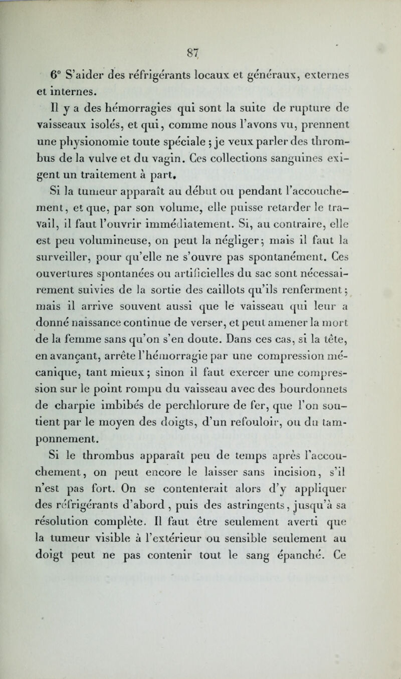 6® S’aider des réfrigérants locaux et généraux, externes et internes. Il y a des hémorragies qui sont la suite de rupture de vaisseaux isolés, et qui, comme nous l’avons vu, prennent une physionomie toute spéciale 5 je veux parler des throm- bus de la vulve et du vagin. Ces collections sanguines exi- gent un traitement à part. Si la tumeur apparaît au début ou pendant l’accouche- ment, et que, par son volume, elle puisse retarder le tra- vail, il faut l’ouvrir immédiatement. Si, au contraire, elle est peu volumineuse, on peut la négliger*, mais il faut la surveiller, pour qu’elle ne s’ouvre pas spontanément. Ces ouvertures spontanées ou artificielles du sac sont nécessai- rement suivies de la sortie des caillots qu’ils renferment; mais il arrive souvent aussi que le vaisseau qui leur a donné naissance continue de verser, et peut amener la mort de la femme sans qu’on s’en doute. Dans ces cas, si la tête, en avançant, arrête l’hémorragie par une compression mé- canique, tant mieux ; sinon il faut exercer une compres- sion sur le point rompu du vaisseau avec des bourdonnets de charpie imbibés de perchlorure de fer, que l’on sou- tient par le moyen des doigts, d’un refouloir, ou du tam- ponnement. Si le thrombus apparaît peu de temps après faccou- chement, on peut encore le laisser sans incision, s’il n’est pas fort. On se contenterait alors d’y appliquer des réfrigérants d’abord , puis des astringents, jusqu’à sa résolution complète. Il faut être seulement averti que la tumeur visible à l’extérieur ou sensible seulement au doigt peut ne pas contenir tout le sang épanché. Ce