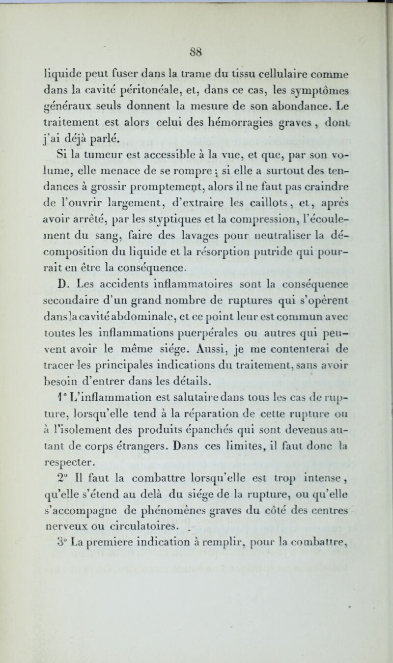 liquide peut fuser dans la trame du tissu cellulaire comme dans la cavité péritonéale, et, dans ce cas, les symptômes généraux seuls donnent la mesure de son abondance. Le traitement est alors celui des hémorragies graves , dont ] ai cleja parle. Si la tumeur est accessible à la vue, et que, par son vo- lume, elle menace de se rompre \ si elle a surtout des ten- dances à grossir promptement, alors il ne faut pas craindre de l’ouvrir largement, d’extraire les caillots, et, après avoir arrêté, par les styptiques et la compression, l’écoule- ment du sang, faire des lavages pour neutraliser la dé- composition du liquide et la résorption putride qui pour- rait en être la conséquence. D. Les accidents inflammatoires sont la conséquence secondaire d’un grand nombre de ruptures qui s’opèrent dansla cavité abdominale, et ce point leur est commun avec toutes les inflammations puerpérales ou autres qui peu- vent avoir le même siège. Aussi, je me contenleral de tracer les principales indications du traitement, sans avoir besoin d’entrer dans les détails. 1® L’inflammation est salutaire dans tous les cas de rup- ture, lorsqu’elle tend à la réparation de cette rupture ou à risolement des produits épanchés qui sont devenus au- tant de corps étrangers. Dans ces limites, il faut donc la respecter. 2^^ Il faut la combattre lorsqu’elle est trop intense , qu’elle s’étend au delà du siège de la rupture, ou qu’elle s’accompagne de phénomènes graves du côté des centres nerveux ou circulatoires. 3® La première indication à remplir, pour la combaUre,