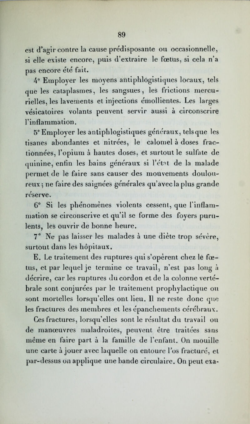 est d’agir contre la cause prédisposante ou occasionnelle, si elle existe encore, puis d’extraire le fœtus, si cela n’a pas encore été fait. 4® Employer les moyens antiphlogistiques locaux, tels que les cataplasmes, les sangsues, les frictions mercu- rielles, les lavements et injections émollientes. Les larges vésicatoires volants peuvent servir aussi à circonscrire l’inflammation. 5® Employer les antiphlogistiques généraux, tels que les tisanes abondantes et nitrées, le calomel à doses frac- tionnées, l’opium à hautes doses, et surtout le sulfate de quinine, enfin les bains généraux si l’état de la malade permet de le faire sans causer des mouvements doulou- reux ; ne faire des saignées générales qu’avec la plus grande réserve. 6” Si les phénomènes violents cessent, que rinflam- mation se circonscrive et qu’il se forme des foyers puru- lents, les ouvrir de bonne heure. T*’ Ne pas laisser les malades à une diète trop sévère, surtout dans les hôpitaux. E. Le traitement des ruptures qui s’opèrent chez le fœ- tus, et par lequel je termine ce travail, n’est pas long à décrire, car les ruptures du cordon et de la colonne verté- brale sont conjurées par le traitement prophylactique ou sont mortelles lorsqu’elles ont lieu. Il ne reste donc que les fractures des membres et les épanchements cérébraux. Ces fractures, lorsqu’elles sont le résultat du travail ou de manœuvres maladroites, peuvent être traitées sans meme en faire part à la famille de l’enfant. On mouille une carte à jouer avec laquelle on entoure l’os fracturé, et par-dessus on applique une bande circulaire. On peut exa-