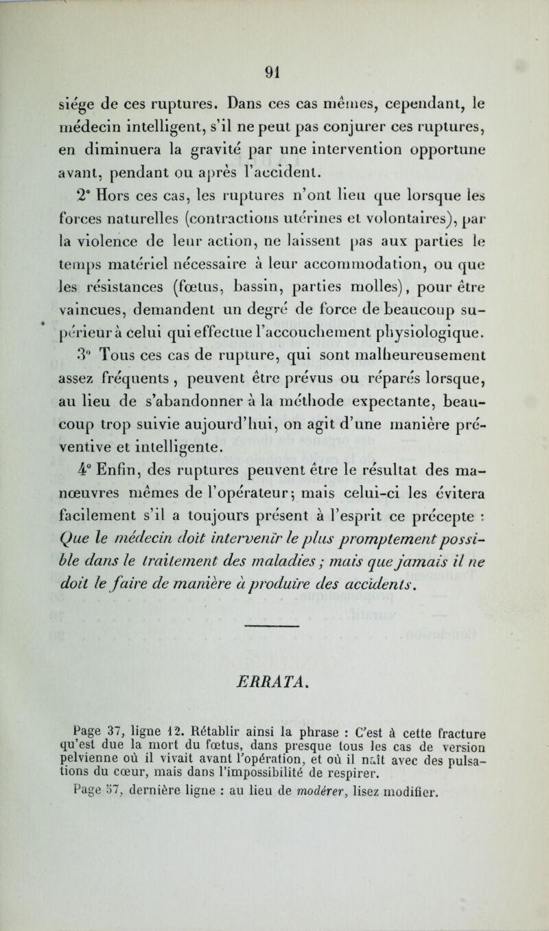 siégé de ces ruptures. Dans ces cas mêmes, cependant, le médecin intelligent, s’il ne peut pas conjurer ces ruptures, en diminuera la gravité par une intervention opportune avant, pendant ou après l’accident. 2“ Hors ces cas, les ruptures n’ont lieu que lorsque les forces naturelles (contractions utérines et volontaires), par la violence de leur action, ne laissent pas aux parties le temps matériel nécessaire à leur accommodation, ou que les résistances (fœtus, bassin, parties molles), pour être vaincues, demandent un degré de force de beaucoup su- périeur à celui qui effectue raccoucliement physiologique. 3'’ Tous ces cas de rupture, qui sont malheureusement assez fréquents , peuvent être prévus ou réparés lorsque, au lieu de s’abandonner à la méthode expectante, beau- coup trop suivie aujourd’hui, on agit d’une manière pré- ventive et intelligente. 4“ Enfin, des ruptures peuvent être le résultat des ma- nœuvres mêmes de l’opérateur-, mais celui-ci les évitera facilement s’il a toujours présent à l’esprit ce précepte : Que le médecin doit intervenir le plus promptement possi- ble dans le traitement des maladies ; mais que jamais il ne doit le faire de manière à produire des accidents. ERRATA, Page 37, ligne 12. Rétablir ainsi la phrase : C'est à cette fracture qu’est due la mort du fœtus, dans presque tous les cas de version pelvienne où il vivait avant l'opération, et où il naît avec des pulsa- tions du cœur, mais dans l’impossibilité de respirer. Page o7, dernière ligne : au lieu de modérer, lisez modifier.
