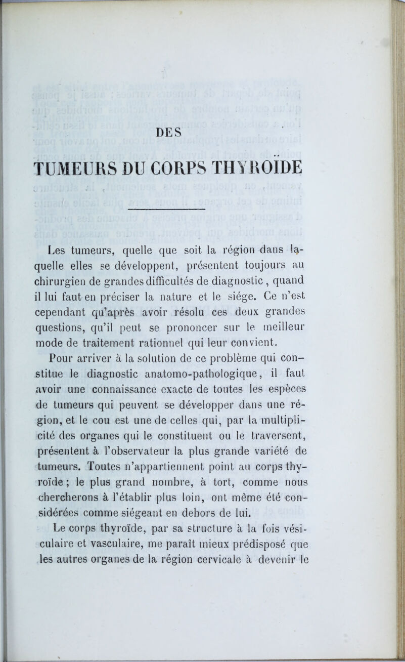 TUMEURS DU CORPS THYROÏDE Les tumeurs, quelle que soit la région dans la- quelle elles se développent, présentent toujours au chirurgien de grandes difficultés de diagnostic , quand il lui faut en préciser la nature et le siège. Ce n’est cependant qu’après avoir résolu ces deux grandes questions, qu’il peut se prononcer sur le meilleur mode de traitement rationnel qui leur convient. Pour arriver à la solution de ce problème qui con- stitue le diagnostic anatomo-pathologique, il faut avoir une connaissance exacte de toutes les espèces de tumeurs qui peuvent se développer dans une ré- gion, et le cou est une de celles qui, par la multipli- cité des organes qui le constituent ou le traversent, présentent à l’observateur la plus grande variété de tumeurs. Toutes n’appartiennent point au corps thy- roïde ; le plus grand nombre, à tort, comme nous chercherons à l’établir plus loin, ont même été con- sidérées comme siégeant en dehors de lui. Le corps thyroïde, par sa structure à la fois vési- culaire et vasculaire, me paraît mieux prédisposé que les autres organes de la région cervicale à devenir le