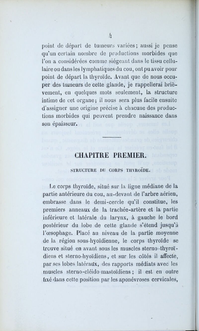 point de départ de tumeurs variées; aussi je pense qu’un certain nombre de productions morbides que l’on a considérées comme siégeant dans le tissu cellu- laire ou dans les lymphatiques du cou, ont pu avoir pour point de départ la thyroïde. Avant que de nous occu- per des tumeurs de cette glande, je rappellerai briè- vement, en quelques mots seulement, la structure intime de cet organe; il nous sera plus facile ensuite d’assigner une origine précise à chacune des produc- tions morbides qui peuvent prendre naissance dans son épaisseur. CHAPITRE PREMIER. STRUCTURE DU CORPS THYROÏDE. Le corps thyroïde, situé sur la ligne médiane de la partie antérieure du cou, au-devant de l’arbre aérien, embrasse dans le demi-cercle qu’il constitue, les premiers anneaux de la trachée-artère et la partie inférieure et latérale du larynx, à gauche le bord postérieur du lobe de cette glande s’étend jusqu’à l'oesophage. Placé au niveau de la partie moyenne de la région sous-hyoïdienne, le corps thyroïde se trouve situé en avant sous les muscles sterno-thyroï- diens et sterno-hyoïdiens, et sur les côtés il affecte, par ses lobes latéraux, des rapports médiats avec les muscles sterno-cléido-mastoïdiens ; il est en outre fixé dans cette position par les aponévroses cervicales,