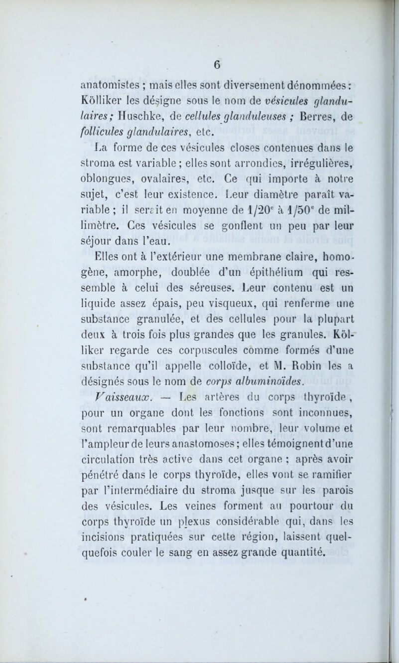 anatomistes ; mais elles sont diversement dénommées : Kôlliker les désigne sous le nom de vésicules glandu- laires ; Huschke, de cellules glanduleuses ; Berres, de follicules glandulaires, etc. La forme de ces vésicules closes contenues dans le stroma est variable; elles sont arrondies, irrégulières, oblongues, ovalaires, etc. Ce qui importe à notre sujet, c’est leur existence. Leur diamètre paraît va- riable ; il sereit en moyenne de 1 /20e à 1 /50e de mil- limètre. Ces vésicules se gonflent un peu par leur séjour dans l’eau. Elles ont à l’extérieur une membrane claire, homo- gène, amorphe, doublée d’un épithélium qui res- semble à celui des séreuses. Leur contenu est un liquide assez épais, peu visqueux, qui renferme une substance granulée, et des cellules pour la plupart deux à trois fois plus grandes que les granules. Kôl- liker regarde ces corpuscules comme formés d’une substance qu’il appelle colloïde, et M. Robin les a désignés sous le nom de corps albuminoïdes. Vaisseaux. — Les artères du corps thyroïde , pour un organe dont les fonctions sont inconnues, sont remarquables par leur nombre, leur volume et l’ampleur de leurs anastomoses; elles témoignent d’une circulation très active dans cet organe ; après avoir pénétré dans le corps thyroïde, elles vont se ramifier par l’intermédiaire du stroma jusque sur les parois des vésicules. Les veines forment au pourtour du corps thyroïde un pjexus considérable qui, dans les incisions pratiquées sur cette région, laissent quel- quefois couler le sang en assez grande quantité. . L