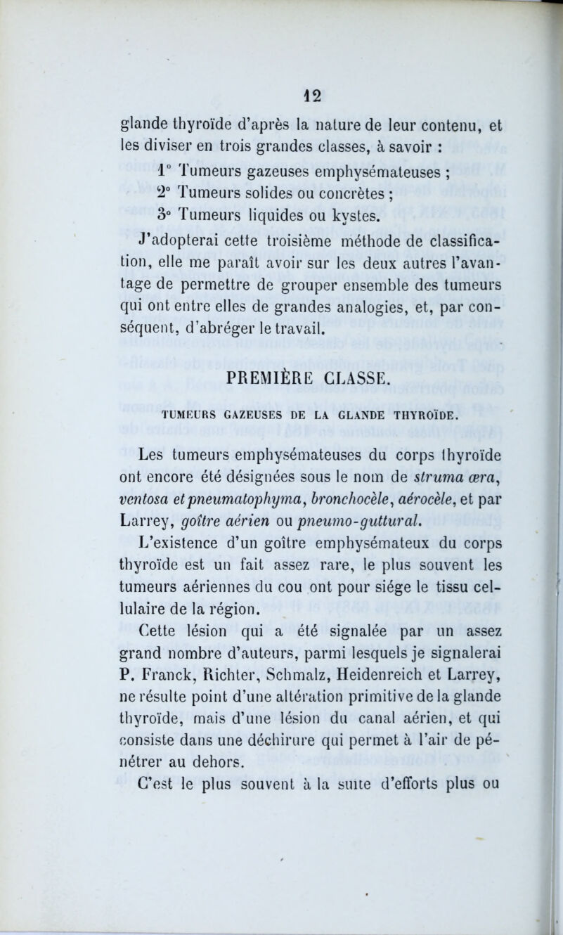 glande thyroïde d’après la nature de leur contenu, et les diviser en trois grandes classes, à savoir : 1° Tumeurs gazeuses emphysémateuses ; 2° Tumeurs solides ou concrètes ; 3° Tumeurs liquides ou kystes. J’adopterai cette troisième méthode de classifica- tion, elle me paraît avoir sur les deux autres l’avan- tage de permettre de grouper ensemble des tumeurs qui ont entre elles de grandes analogies, et, par con- séquent, d’abréger le travail. PREMIÈRE CLASSE. TUMEURS GAZEUSES DE LA GLANDE THYROÏDE. Les tumeurs emphysémateuses du corps thyroïde ont encore été désignées sous le nom de struma œra, ventosa etpneumatophymay bronchocèle, aérocèle, et par Larrey, goître aérien ou pneumo-guttural. L’existence d’un goître emphysémateux du corps thyroïde est un fait assez rare, le plus souvent les tumeurs aériennes du cou ont pour siège le tissu cel- lulaire de la région. Cette lésion qui a été signalée par un assez grand nombre d’auteurs, parmi lesquels je signalerai P. Franck, Richter, Schmalz, Heidenreich et Larrey, ne résulte point d’une altération primitive de la glande thyroïde, mais d’une lésion du canal aérien, et qui consiste dans une déchirure qui permet à l’air de pé- nétrer au dehors. C’est le plus souvent à la suite d’efforts plus ou