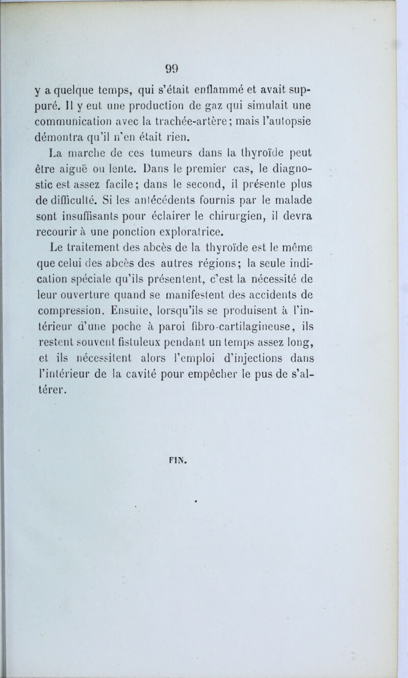 y a quelque temps, qui s’était enflammé et avait sup- puré. 11 y eut une production de gaz qui simulait une communication avec la trachée-artère; mais l’autopsie démontra qu’il n’en était rien. La marche de ces tumeurs dans la thyroïde peut être aiguë ou lente. Dans le premier cas, le diagno- stic est assez facile; dans le second, il présente plus de difficulté. Si les antécédents fournis par le malade sont insuffisants pour éclairer le chirurgien, il devra recourir à une ponction exploratrice. Le traitement des abcès de la thyroïde est le même que celui des abcès des autres régions; la seule indi- cation spéciale qu’ils présentent, c’est la nécessité de leur ouverture quand se manifestent des accidents de compression. Ensuite, lorsqu’ils se produisent à l’in- térieur d’une poche à paroi fibro-cartilagineuse, ils restent souvent fistuleux pendant un temps assez long, et ils nécessitent alors l’emploi d’injections dans l’intérieur de la cavité pour empêcher le pus de s’al- térer. FIN.