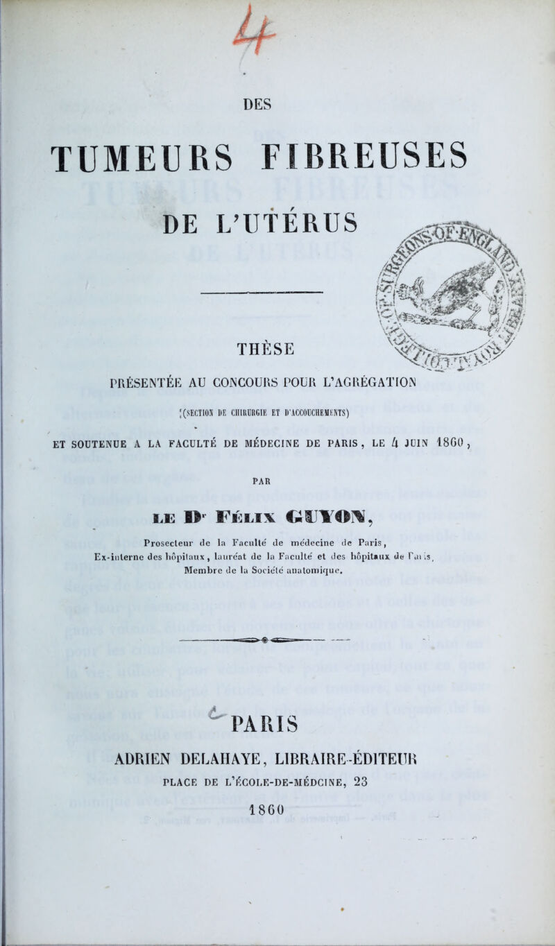 TUMEURS FIBREUSES DE L’UTÉRUS THÈSE PRÉSENTÉE AU CONCOURS POUR L’AGRÉGATION ; (SECTION DE CIIIUDRGIË ET D'ACCOUCHEMENTS) ET SOUTENUE A LA FACULTÉ DE MÉDECINE DE PARIS, LE U JUIN 18G0 , PAR IÆ »- I i iiv GIITON, Prosecteur de la Faculté de médecine de Paris, Ex-inlerne des hôpitaux, lauréat de la Faculté et des hôpitaux de Uaiis, Membre de la Société anatomique. PARIS ADRIEN DELAIIAYE, LIBRAIRE-ÉDITEUR PLACE DE L’ÉCOLE-DE-MÉDCINE, 23 1860