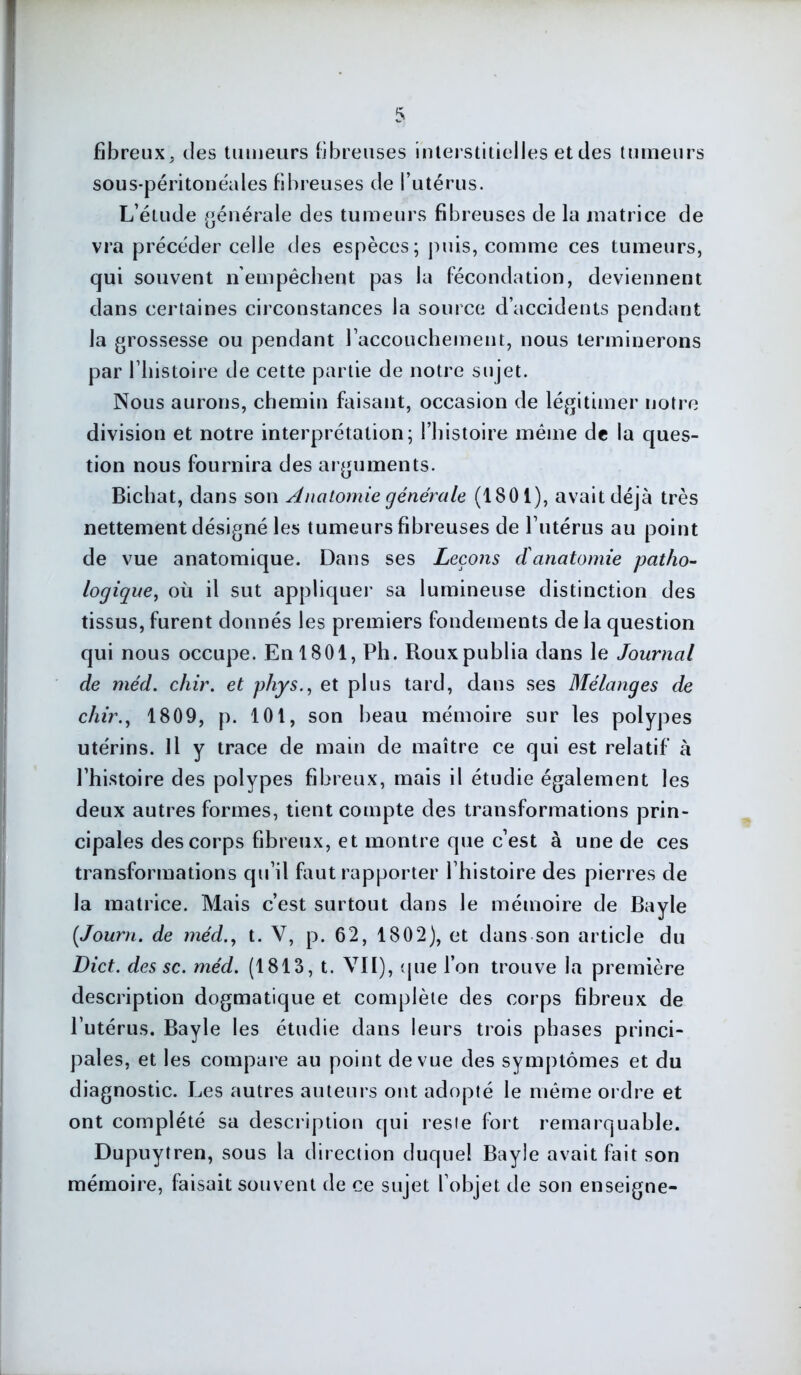 fibreux, des tumeurs fibreuses interstitielles etdes tumeurs sous-péritonéales fibreuses de l’utérus. L’étude générale des tumeurs fibreuses de la matrice de vra précéder celle des espèces; puis, comme ces tumeurs, qui souvent n’empêchent pas la fécondation, deviennent dans certaines circonstances la source d’accidents pendant la grossesse ou pendant l’accouchement, nous terminerons par l’histoire de cette partie de notre sujet. Nous aurons, chemin faisant, occasion de légitimer notre division et notre interprétation; l’histoire même de la ques- tion nous fournira des arguments. Bichat, dans son Anatomie générale (1801), avait déjà très nettement désigné les tumeurs fibreuses de l’utérus au point de vue anatomique. Dans ses Leçons d'anatomie patho- logique, où il sut appliquer sa lumineuse distinction des tissus, furent donnés les premiers fondements de la question qui nous occupe. En 1801, Ph. Roux publia dans le Journal de méd. chir. et phys., et plus tard, dans ses Mélanges de chir., 1809, p. 101, son beau mémoire sur les polypes utérins. Il y trace de main de maître ce qui est relatif à l’histoire des polypes fibreux, mais il étudie également les deux autres formes, tient compte des transformations prin- cipales des corps fibreux, et montre que c’est à une de ces transformations qu’il faut rapporter l’histoire des pierres de la matrice. Mais c’est surtout dans le mémoire de Bayle (Journ. de méd., t. V, p. 62, 1802), et dans son article du Dict. des sc. méd. (1813, t. VII), que l’on trouve la première description dogmatique et complète des corps fibreux de l’utérus. Bayle les étudie dans leurs trois phases princi- pales, et les compare au point de vue des symptômes et du diagnostic. Les autres auteurs ont adopté le même ordre et ont complété sa description qui resie fort remarquable. Dupuytren, sous la direction duquel Bayle avait fait son mémoire, faisait souvent de ce sujet l’objet de son enseigne-