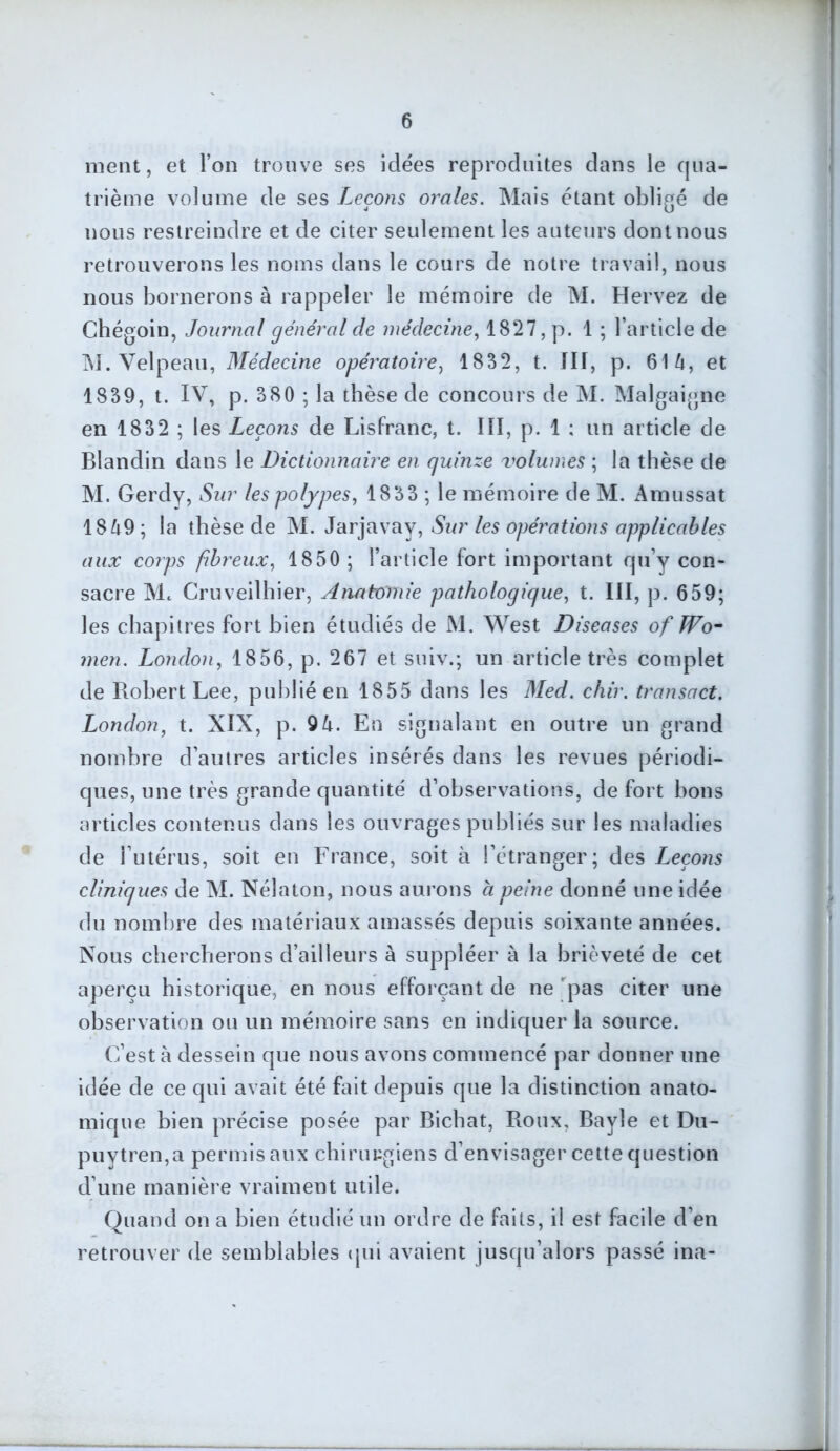 ment, et l’on trouve ses idées reproduites dans le qua- trième volume de ses Leçons orales. Mais étant obligé de nous restreindre et de citer seulement les auteurs dont nous retrouverons les noms dans le cours de notre travail, nous nous bornerons à rappeler le mémoire de M. Hervez de Chégoin, Journal général de médecine, 1827, p. 1 ; l’article de M. Velpeau, Médecine opératoire, 1832, t. Ilf, p. 614, et 1839, t. IV, p. 380 ; la thèse de concours de M. Malgaigne en 1832 ; les Leçons de Lisfranc, t. III, p. 1 ; un article de Blandin dans le Dictionnaire en quinze volumes ; la thèse de M. Gerdy, Sur les polypes, 1833 ; le mémoire de M. Amussat 1849; la thèse de M. Jarjavay, Sur les opérations applicables aux corps fibreux, 1850 ; l’article fort important qu’y con- sacre Mc Cruveilhier, Anatomie pathologique, t. III, p. 659; les chapitres fort bien étudiés de M. West Diseases of Wo- men. London, 1856, p. 267 et suiv.; un article très complet de Robert Lee, publié en 1855 dans les Med. chir. transact. London, t. XIX, p. 9 4. En signalant en outre un grand nombre d’autres articles insérés dans les revues périodi- ques, une très grande quantité d’observations, de fort bons articles contenus dans les ouvrages publiés sur les maladies de l’utérus, soit en France, soit à l’étranger; des Leçons cliniques de M. Nélaton, nous aurons a peine donné une idée du nombre des matériaux amassés depuis soixante années. Nous chercherons d’ailleurs à suppléer à la brièveté de cet aperçu historique, en nous efforçant de ne 'pas citer une observation ou un mémoire sans en indiquer la source. C’est à dessein que nous avons commencé par donner une idée de ce qui avait été fait depuis que la distinction anato- mique bien précise posée par Bichat, Roux, Bayle et Du- puytren,a permis aux chirurgiens d’envisager cette question d’une manière vraiment utile. Quand on a bien étudié un ordre de faits, il est facile d’en retrouver de semblables qui avaient jusqu’alors passé ina-