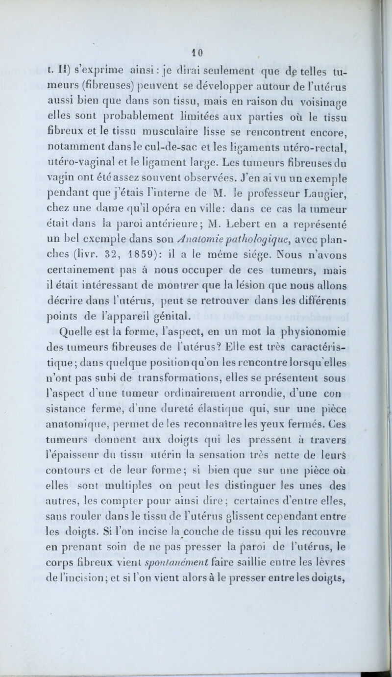 t. I!) s’exprime ainsi : je dirai seulement que de telles tu- meurs (fibreuses) peuvent se développer autour de l'utérus aussi bien que dans son tissu, mais en raison du voisinage elles sont probablement limitées aux parties où le tissu fibreux et le tissu musculaire lisse se rencontrent encore, notamment dans le cul-de-sac et les ligaments utéro-rectal, utéro-vagina! et le ligament large. Les tumeurs fibreuses du vagin ont été assez souvent observées. J’en ai vu un exemple pendant que j’étais l’interne de M. le professeur Laugier, chez une dame qu’il opéra en ville: dans ce cas la tumeur était dans la paroi antérieure ; M. Lebert en a représenté un bel exemple dans son Anatomie -pathologique, avec plan- ches (livr. 32, 1859): il a le même siège. Nous n’avons certainement pas à nous occuper de ces tumeurs, mais il était intéressant de montrer que la lésion que nous allons décrire dans l’utérus, peut se retrouver dans les différents points de l’appareil génital. Quelle est la forme, l’aspect, en un mot la physionomie des tumeurs fibreuses de l’utérus? Elle est très caractéris- tique ; dans quelque position qu’on les rencontre lorsqu’elles n’ont pas subi de transformations, elles se présentent sous l’aspect d’une tumeur ordinairement arrondie, d’une con sistance ferme, d’une dureté élastique qui, sur une pièce anatomique, permet de les reconnaître les yeux fermés. Ces tumeurs donnent aux doigts (pii les pressent à travers l’épaisseur du tissu utérin la sensation très nette de Jeurà contours et de leur forme; si bien que sur une pièce où elles sont multiples on peut les distinguer les unes des autres, les compter pour ainsi dire; certaines d’entre elles, sans rouler dans le tissu de l’utérus glissent cependant entre les doigts. Si l’on incise la couche de tissu qui les recouvre en prenant soin de ne pas presser la paroi de l’utérus, le corps fibreux vient spontanément faire saillie entre les lèvres de l’incision ; et si l’on vient alors à le presser entre les doigts,