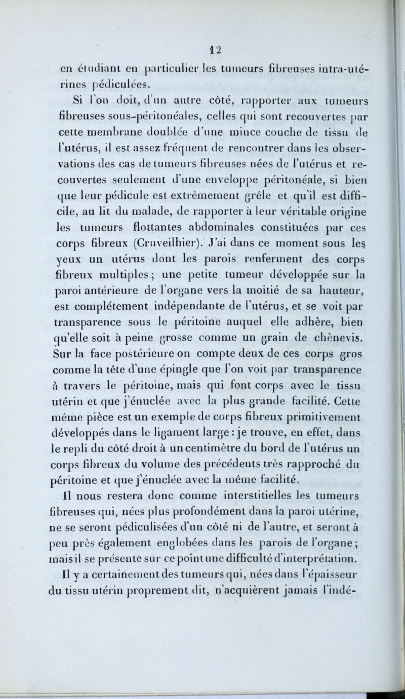 en étudiant en particulier les tumeurs fibreuses intra-uté- rines pédiculées. Si l’on doit, d’un autre côté, rapporter aux tumeurs fibreuses sous-péritonéales, celles qui sont recouvertes par cette membrane doublée d’une mince couche de tissu de l’utérus, il est assez fréquent de rencontrer dans les obser- vations des cas de tumeurs fibreuses nées de l’utérus et re- couvertes seulement d’une enveloppe péritonéale, si bien que leur pédicule est extrêmement grêle et qu'il est diffi- cile, au lit du malade, de rapporter à leur véritable origine les tumeurs flottantes abdominales constituées par ces corps fibreux (Cruveilhier). J’ai dans ce moment sous les yeux un utérus dont les parois renferment des corps fibreux multiples; une petite tumeur développée sur la paroi antérieure de l'organe vers la moitié de sa hauteur, est complètement indépendante de l’utérus, et se voit par transparence sous le péritoine auquel elle adhère, bien qu’elle soit à peine grosse comme un grain de chènevis. Sur la face postérieure on compte deux de ces corps gros comme la tête d’une épingle que l’on voit par transparence à travers le péritoine, mais qui font corps avec le tissu utérin et que j’énuclée avec la plus grande facilité. Cette même pièce est un exemple de corps fibreux primitivement développés dans le ligament large : je trouve, en effet, dans le repli du côté droit à un centimètre du bord de l’utérus un corps fibreux du volume des précédents très rapproché du péritoine et que j’énuclée avec la même facilité. Il nous restera donc comme interstitielles les tumeurs fibreuses qui, nées plus profondément dans la paroi utérine, ne se seront pédiculisées d’un côté ni de l’autre, et seront à peu près également englobées dans les parois de l’organe; mais il se présente sur ce point une difficulté d’interprétation. Il y a certainement des tumeurs qui, nées dans l’épaisseur du tissu utérin proprement dit, n’acquièrent jamais l’indé-