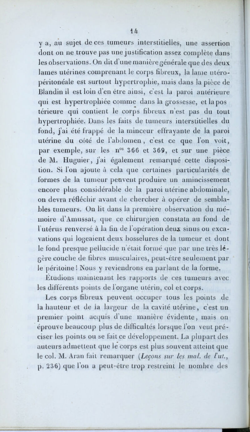U y a, au sujet de ces tumeurs interstitielles, une assertion dont on ne trouve pas une justification assez complète dans les observations. On dit d une manière générale que des deux lames utérines comprenant le corps fibreux, la lame utéro- péritonéale est surtout hypertrophie, mais dans la pièce de Blandin il est loin d’en être ainsi, cest la paroi antérieure qui est hypertrophiée comme dans la grossesse, etlapos térieure qui contient le corps fibreux n’est pas du tout hypertrophiée. Dans les faits de tumeurs interstitielles du fond, j’ai été frappé de la minceur effrayante de la paroi utérine du côté de l’abdomen, c’est ce que l’on voit, par exemple, sur les nos 366 et 369, et sur une pièce de M. Huguier, j’ai également remarqué cette disposi- tion. Si l’on ajoute à cela que certaines particularités de formes de la tumeur peuvent produire un amincissement encore plus considérable de la paroi utérine abdominale, on devra réfléchir avant de chercher à opérer de sembla- bles tumeurs. On lit dans la première observation du mé- moire d’Amussat, que ce chirurgien constata au fond de l’utérus renversé à la fin de l’opération deux sinus ou exca- vations qui logeaient deux bosselures de la tumeur et dont le fond presque peilucide n était formé que par une très lé- gère couche de fibres musculaires, peut-être seulement par le péritoine ! Nous y reviendrons en parlant de la forme. Étudions maintenant les rapports de ces tumeurs avec les différents points de 1 organe utérin, col et corps. Les corps fibreux peuvent occuper tous les points de la hauteur et de la largeur de la cavité utérine, c’est un premier point acquis d’une manière évidente, mais on éprouve beaucoup plus de difficultés lorsque l’on veut pré- ciser les points ou se fait ce développement. La plupart des auteurs admettent que le corps est plus souvent atteint que le col. M. Aran fait remarquer (Leçons sur les mal. de l'ut., p. 236) que l’on a peut-être trop restreint Je nombre des