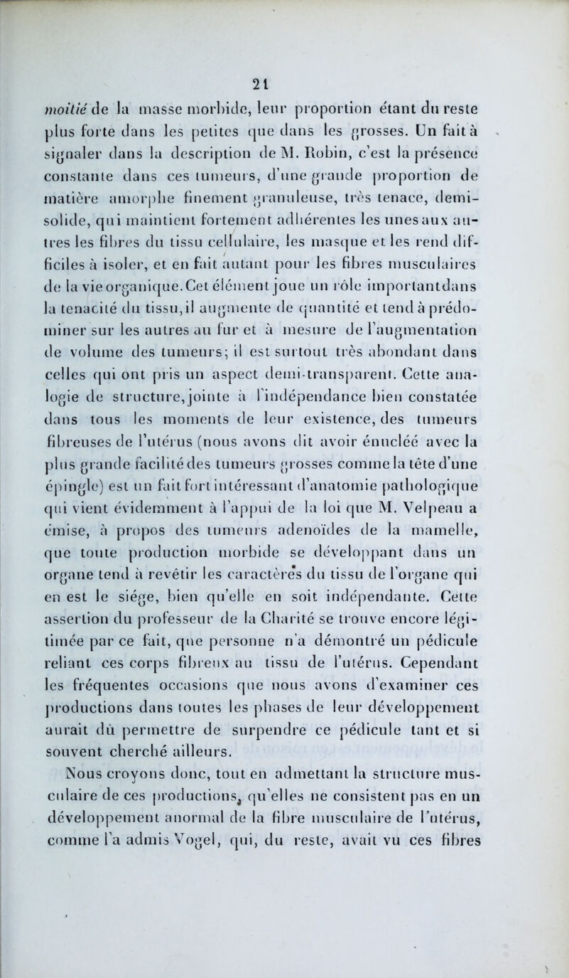 moitié de la masse morbide, leur proportion étant du reste plus forte dans les petites que dans les grosses. Un fait à signaler dans la description de M. Robin, c’est la présence constante dans ces tumeurs, d’une grande proportion de matière amorphe finement granuleuse, très tenace, demi- solide, qui maintient fortement adhérentes les unes aux au- tres les fibres du tissu cellulaire, les masque et les rend dif- ficiles à isoler, et en fait autant pour les fibres musculaires de la vie organique. Cet élément joue un rôle imporlantdans la ténacité du tissu, il augmente de quantité et tend à prédo- miner sur les autres au fur et à mesure de l'augmentation de volume des tumeurs; il est surtout très abondant dans celles qui ont pris un aspect demi-transparent. Cette ana- logie de structure,jointe à l’indépendance bien constatée dans tous les moments de leur existence, des tumeurs fibreuses de l'utérus (nous avons dit avoir énucléé avec la plus grande facilité des tumeurs grosses comme la tête d’une épingle) est un fait fort intéressant d’anatomie pathologique qui vient évidemment à l’appui de la loi que M. Velpeau a émise, à propos des tumeurs adénoïdes de la mamelle, que toute production morbide se développant dans un organe tend à revêtir les caractères du tissu de l’organe qui en est le siège, bien qu’elle en soit indépendante. Celte assertion du professeur de la Charité se trouve encore légi- timée par ce fait, que personne n’a démontré un pédicule reliant ces corps fibreux au tissu de l’utérus. Cependant les fréquentes occasions que nous avons d’examiner ces productions dans toutes les phases de leur développement aurait dû permettre de surpendre ce pédicule tant et si souvent cherché ailleurs. Nous croyons donc, tout en admettant la structure mus- culaire de ces productions, qu’elles ne consistent pas en un développement anormal de la fibre musculaire de l'utérus, comme l’a admis Vogel, qui, du reste, avait vu ces fibres