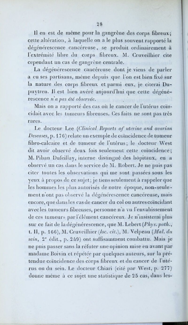 Il en est de même pour la gangrène des corps fibreux; cette altération, à laquelle on a le plus souvent rapporté la dégénérescence cancéreuse, se produit ordinairement à l’extrémité libre du corps fibreux. M. Cruveilhier cite cependant un cas de gangrène centrale. La dégénérescence cancéreuse dont je viens de parler a eu ses partisans, même depuis que l’on est bien fixé sur la nature des corps fibreux et parmi eux, je citerai Du- puytren. Il est bien avéré aujourd’hui que cette dégéné- rescence n a pas été observée. Mais on a rapporté des cas où le cancer de l’utérus coïn- cidait avec les tumeurs fibreuses. Ces faits ne sont pas très rares. Le docteur Lee (Clinical Reports of uterine and ovarian Deseases, p. 17 6) relate un exemple de coïncidence de tumeur fibro-calcaire et de tumeur de l’utérus; le docteur West dit avoir observé deux fois seulement cette coïncidence; M. Liban Dufeillay, interne distingué des hôpitaux, en a observé un cas dans le service de M. Robert. Je ne puis pas citer toutes les observations qui me sont passées sous les yeux à propos de ce sujet; je tiens seulement à rappeler que les hommes les plus autorisés de notre époque, non-seule- ment n’ont pas observé la dégénérescence cancéreuse, mais encore, que dans les cas de cancer du col ou autrescoïncidant avec les tumeurs fibreuses, personne n’a vu l’envahissement de ces tumeurs par l’élément cancéreux. Je n’insisterai plus sur ce fait de la dégénérescence, que M. Lebert (Phys, path., t. Il, p. 166), M. Cruveilhier (loc. cit.), M. Velpeau (Mal. du sein, 2e édit., p. 249) ont suffisamment combattu. Mais je ne puis passer sans la réfuter une opinion mise en avant par madame Boivin et répétée par quelques auteurs, sur la pré- tendue coïncidence des corps fibreux et du cancer de l’uté- rus ou du sein. Le docteur Chiari (cité par West, p. 277) donne même à ce sujet une statistique de 25 cas, dans les-