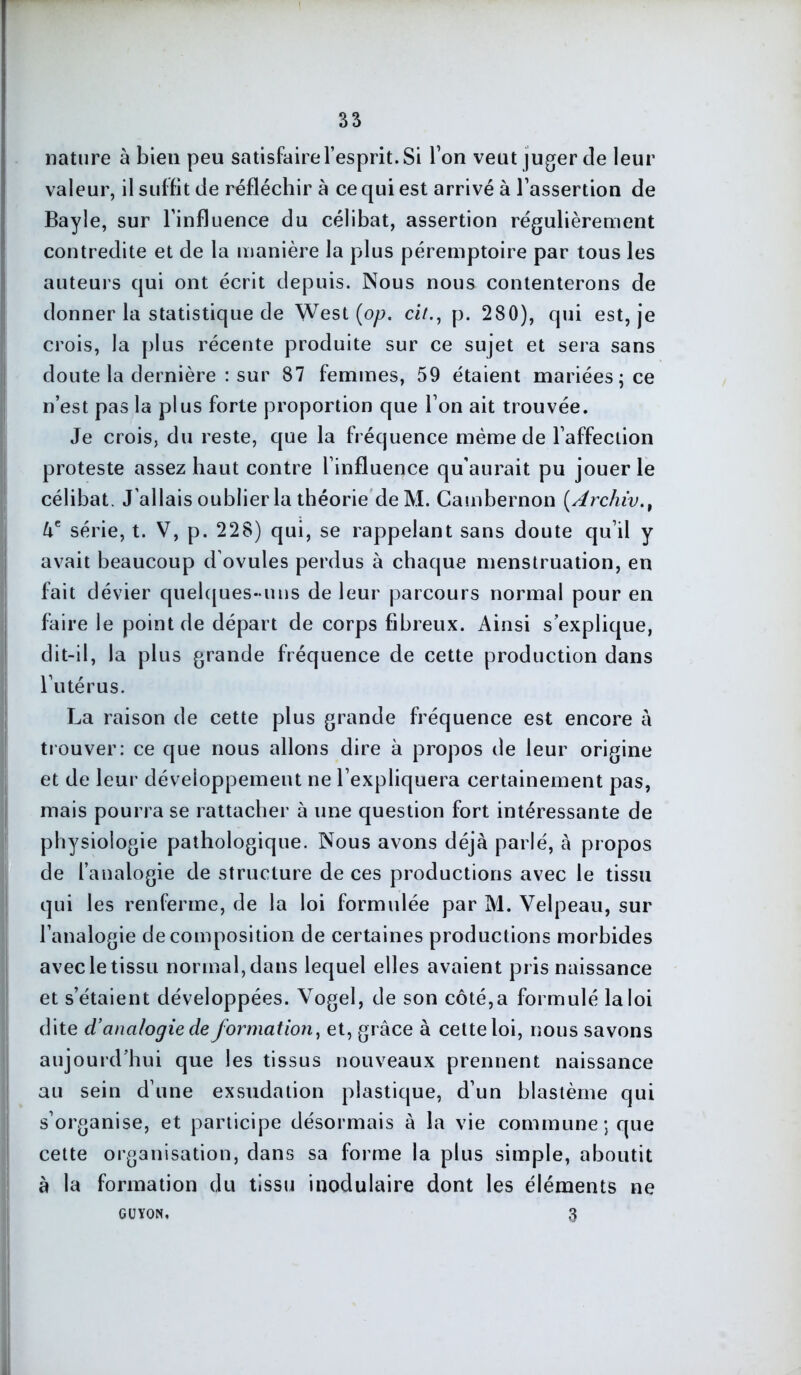 nature à bien peu satisfaire l’esprit. Si Ton veut juger de leur valeur, il suffit de réfléchir à ce qui est arrivé à l’assertion de Bayle, sur l’influence du célibat, assertion régulièrement contredite et de la manière la plus péremptoire par tous les auteurs qui ont écrit depuis. Nous nous contenterons de donner la statistique de West (op. ci/., p. 280), qui est, je crois, la plus récente produite sur ce sujet et sera sans doute la dernière : sur 87 femmes, 59 étaient mariées; ce n’est pas la plus forte proportion que l’on ait trouvée. Je crois, du reste, que la fréquence même de l’affection proteste assez haut contre l’influence qu'aurait pu jouer le célibat. J'allais oublier la théorie de M. Cambernon (Archi'v., âe série, t. V, p. 228) qui, se rappelant sans doute qu’il y avait beaucoup d’ovules perdus à chaque menstruation, en fait dévier quelques-uns de leur parcours normal pour en faire le point de départ de corps fibreux. Ainsi s’explique, dit-il, la plus grande fréquence de cette production dans l’utérus. La raison de cette plus grande fréquence est encore à trouver: ce que nous allons dire à propos de leur origine et de leur développement ne l’expliquera certainement pas, mais pourra se rattacher à une question fort intéressante de physiologie pathologique. Nous avons déjà parlé, à propos de l’analogie de structure de ces productions avec le tissu qui les renferme, de la loi formulée par M. Velpeau, sur l’analogie décomposition de certaines productions morbides avec le tissu normal, dans lequel elles avaient pris naissance et s’étaient développées. Vogel, de son côté,a formulé la loi dite d’analogie de formation, et, grâce à cette loi, nous savons aujourd’hui que les tissus nouveaux prennent naissance au sein d’une exsudation plastique, d’un blastème qui s’organise, et participe désormais à la vie commune; que cette organisation, dans sa forme la plus simple, aboutit à la formation du tissu modulaire dont les éléments ne CUYON. 3