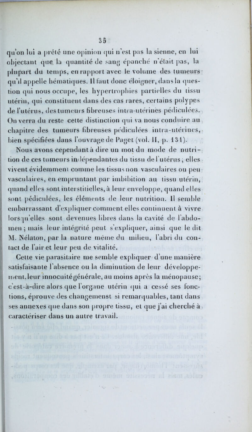 qu’on lui a prête une opinion qui n’est pas la sienne, en lui objectant que la quantité de sang épanché n’était pas, la plupart du temps, en rapport avec le volume des tumeurs qu’il appelle hématiques. Il faut donc éloigner, dans la ques- tion qui nous occupe, les hypertrophies partielles du tissu utérin, qui constituent dans des cas rares, certains polypes de l’utérus, des tumeurs fibreuses intra-utérines pédiculées. On verra du reste cette distinction qui va nous conduire au chapitre des tumeurs fibreuses pédiculées intra-utérines, bien spécifiées dans l’ouvrage de Paget (vol. II, p. 131). Nous avons cependant à dire un mot du mode de nutri- tion de ces tumeurs indépendantes du tissu de l utérus, elles vivent évidemment comme les tissus non vasculaires ou peu vasculaires, en empruntant par imbibition au tissu utérin, quand elles sont interstitielles,à leur enveloppe, quand elles sont pédiculées, les éléments de leur nutrition. Il semble embarrassant d’expliquer comment elles continuent à vivre lorsqu’elles sont devenues libres dans la cavité de l’abdo- men ; mais leur intégrité peut s’expliquer, ainsi que le dit M. Nélaton, par la nature même du milieu, l’abri du con- tact de l’air et leur peu de vitalité. Cette vie parasitaire me semble expliquer d’une manière satisfaisante l’absence ou la diminution de leur développe- ment, leur innocuité générale, au moins après la ménopause; c’est-à-dire alors que l’organe utérin qui a cessé ses fonc- tions, éprouve des changemenst si remarquables, tant dans ses annexes que dans son propre tissu, et que j’ai cherché à caractériser dans un autre travail.