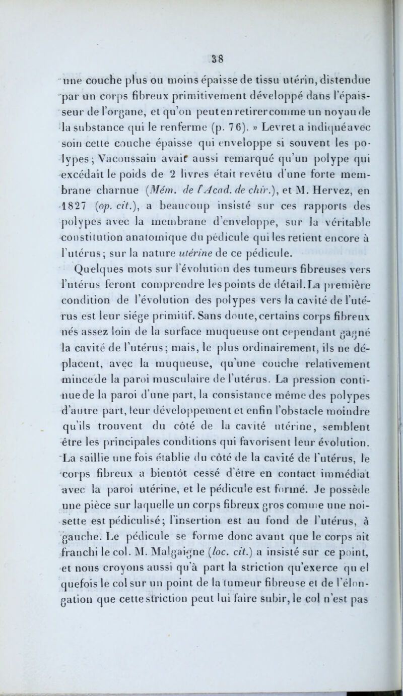 une couche plus ou moins épaisse de tissu utérin, distendue par un corps fibreux primitivement développé dans l’épais- seur de l’organe, et qu’on peut en retirer comme un noyau de la substance qui le renferme (p. 7 6). » Levret a indiquéavec soin cette couche épaisse qui enveloppe si souvent les po- lypes ; Vacoussain avaif aussi remarqué qu’un polype qui excédait le poids de 2 livres était revêtu d’une forte mem- brane charnue (Mém. de t Acad. de chir.), et M. Hervez, en 1827 (op. cit.), a beaucoup insisté sur ces rapports des polypes avec la membrane d’enveloppe, sur la véritable constitution anatomique du pédicule qui les retient encore à l’utérus; sur la nature utérine de ce pédicule. Quelques mots sur l’évolution des tumeurs fibreuses vers l’utérus feront comprendre les points de détail. La première condition de l’évolution des polypes vers la cavité de l’uté- rus est leur siège primitif. Sans doute,certains corps fibreux nés assez loin de la surface muqueuse ont cependant gagné la cavité de l’utérus; mais, le plus ordinairement, ils ne dé- placent, avec la muqueuse, qu’une couche relativement mincede la paroi musculaire de l’utérus. La pression conti- nue de la paroi d’une part, la consistance même des polypes d’autre part, leur développement et enfin l’obstacle moindre qu’ils trouvent du côté de la cavité utérine, semblent être les principales conditions qui favorisent leur évolution. La saillie une fois établie du côté de la cavité de l’utérus, le corps fibreux a bientôt cessé d'être en contact immédiat avec la paroi utérine, et le pédicule est formé. Je possède une pièce sur laquelle un corps fibreux gros comme une noi- sette est pédiculisé ; l insertion est au fond de l’utérus, à gauche. Le pédicule se forme donc avant que le corps ait franchi le col. M. Malgaigne (/oc. cit.) a insisté sur ce point, et nous croyons aussi qu’à part la striction qu’exerce qu el quefois le col sur un point de la tumeur fibreuse et de l’élon- gation que cette striction peut lui faire subir, le col n’est pas