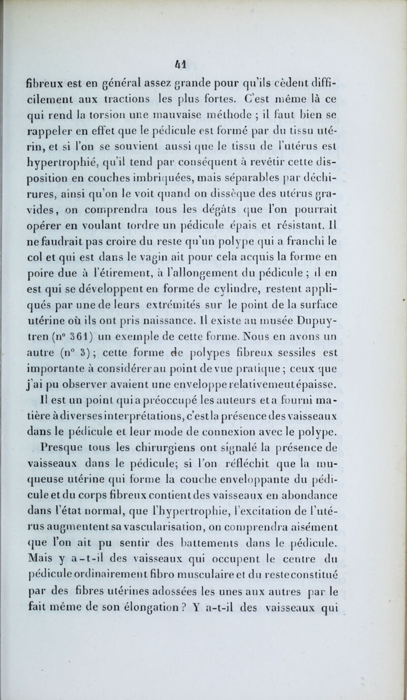 h 1 fibreux est en général assez grande pour qu’ils cèdent diffi- cilement aux tractions les plus fortes. C’est même là ce qui rend la torsion une mauvaise méthode ; il faut bien se rappeler en effet que le pédicule est formé par du tissu uté- rin, et si l’on se souvient aussi que le tissu de l’utérus est hypertrophié, qu’il tend par conséquent à revêtir cette dis- position en couches imbriquées, mais séparables par déchi- rures, ainsi qu’on le voit quand on dissèque des utérus gra- vides, on comprendra tous les dégâts que l’on pourrait opérer en voulant tordre un pédicule épais et résistant. Il ne faudrait pas croire du reste qu’un polype qui a franchi le col et qui est dans le vagin ait pour cela acquis la forme en poire due à l’étirement, à l’allongement du pédicule ; il en est qui se développent en forme de cylindre, restent appli- qués par une de leurs extrémités sur le point de la surface utérine où ils ont pris naissance. Il existe au musée Dupuy- tren (n° 361) un exemple de cette forme. Nous en avons un autre (n° 3); cette forme de polypes fibreux sessiles est importante à considérerau point de vue pratique; ceux que j’ai pu observer avaient une enveloppe relativemeutépaisse. Il est un point qui a préoccupé les auteurs et a fourni ma- tière à diverses interprétations, c’estla présence des vaisseaux dans le pédicule et leur mode de connexion avec le polype. Presque tous les chirurgiens ont signalé la présence de vaisseaux dans le pédicule; si l’on réfléchit que la mu- queuse utérine qui forme la couche enveloppante du pédi- cule et du corps fibreux contient des vaisseaux en abondance dans l’état normal, que l’hypertrophie, l’excitation de l’uté- rus augmententsa vascularisation, on comprendra aisément que l’on ait pu sentir des battements dans le pédicule. Mais y a-t-il des vaisseaux qui occupent le centre du pédicule ordinairement fibro musculaire et du resteconstitué par des fibres utérines adossées les unes aux autres par le fait même de son élongation ? Y a-t-il des vaisseaux qui