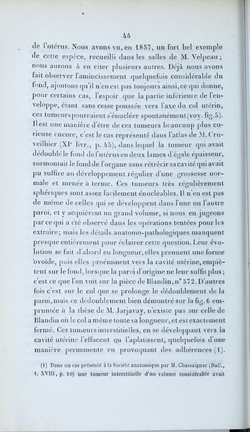 kh de l'utérus. Nous avons vu, en 1857, un fort bel exemple de cette espèce, recueilli dans les salles de M. Velpeau ; nous aurons à en citer plusieurs autres. Déjà nous avons fait observer l’amincissement quelquefois considérable du fond, ajoutons qu’il n’en est pas toujours ainsi, ce qui donne, pour certains cas, l’espoir que la partie inférieure de l’en- veloppe, étant sans cesse poussée vers l’axe du col utérin, ces tumeurs pourraient s’énucléer spontanément (voy. frg.5). Il est une manière d’étre de ces tumeurs beaucoup plus cu- rieuse encore, c’est le cas représenté dans l’atlas de M.Cru- veilhier (XIe livr., p. 45), dans lequel la tumeur qui avait dédoublé le fond de l’utérus en deux lames d égale épaisseur, surmontait le fond de l’organe sans rétrécir sa cavité qui avait pu suffire au développement régulier d’une grossesse nor- male et menée à terme. Ces tumeurs très régulièrement sphériques sont assez facilement énucléables. Il n’en est pas de même de celles qui se développent dans l’une ou l’autre paroi, et y acquièrent un grand volume, si nous en jugeons par ce qui a été observé dans les opérations tentées pour les extraire; mais les détails anatomo-pathologiques manquent presque entièrement pour éclairer cette question. Leur évo- lution se fait d’abord en longueur, elles prennent une forme ovoïde, puis elles proéminent vers la cavité utérine, empiè- tent sur le fond,lorsque la paroi d’origine ne leur suffit plus ; c’est ce que l’on voit sur la pièce de Blandin, n° 37 2. D’autres fois c’est sur le col que se prolonge le dédoublement de la paroi,mais ce dédoublement bien démontré sur lafig.6 em- pruntée à la thèse de M. Jarjavay, n’existe pas sur celle de Blandin où le col a même toute sa longueur, et est exactement fermé. Ces tumeurs interstitielles, en se développant vers ia cavité utérine l’effacent ou l’aplatissent, quelquefois d’une manière permanente en provoquant des adhérences (1). (1) Dans un cas présenté à la Société anatomique par M. Cliassaiguac {Bull., t. XVlIl,p. io) une tumeur interstitielle d’un volume considérable avait