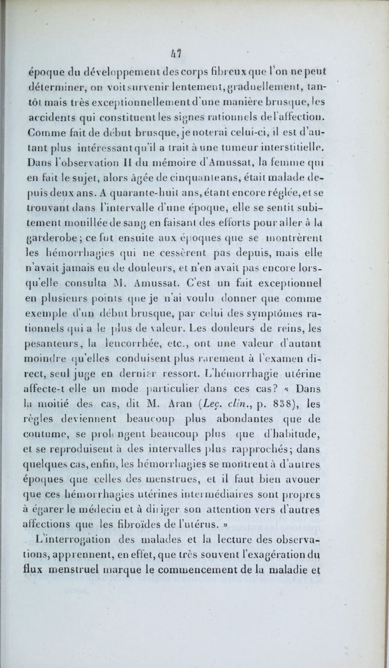 txl époque du développement des corps fibreux que I on ne peut déterminer, on voitsurvenir lentement,graduellement, tan- tôt mais très exceptionnellement d’une manière brusque, les accidents qui constituent les signes rationnels del affection. Comme fait de début brusque, je noterai celui-ci, il est d’au- tant plus intéressant qu’il a trait à une tumeur interstitielle. Dans l'observation II du mémoire d’Amussat, la femme qui en fait le sujet, alors âgée de cinquanleans, était malade de- puisdeux ans. A quarante-huit ans,étant encore réglée, et se trouvant dans l’intervalle d’une époque, elle se sentit subi- tement mouillée de sang en faisant des efforts pour aller à la garderobe ; ce fut ensuite aux époques que se montrèrent les hémorrhagies qui ne cessèrent pas depuis, mais elle n’avait jamais eu de douleurs, et n’en avait pas encore lors- qu’elle consulta M. Amussat. C’est un fait exceptionnel en plusieurs points que je n’ai voulu donner que comme exemple d’un début brusque, par celui des symptômes ra- tionnels qui a le plus de valeur. Les douleurs de reins, les pesanteurs, la leucorrhée, etc., ont une valeur d’autant moindre qu’elles conduisent plus rarement à l’examen di- rect, seul juge en dernier ressort. L’hémorrhagie utérine affecte-t elle un mode particulier dans ces cas? '< Dans la moitié des cas, dit M. Aran (Leç. clin., p. 838), les règles deviennent beaucoup plus abondantes que de coutume, se proh ngent beaucoup plus que d habitude, et se reproduisent à des intervalles jdus rapprochés; dans quelques cas, enfin, les hémorrhagies se montrent à d’autres époques que celles des menstrues, et il faut bieu avouer que ces hémorrhagies utérines intermédiaires sont propres à égarer le médecin et à diriger son attention vers d’autres affections que les fibroïdes de l’utérus. » L’interrogation des malades et la lecture des observa- tions, apprennent, en effet, que très souvent l’exagération du flux menstruel marque le commencement de la maladie et