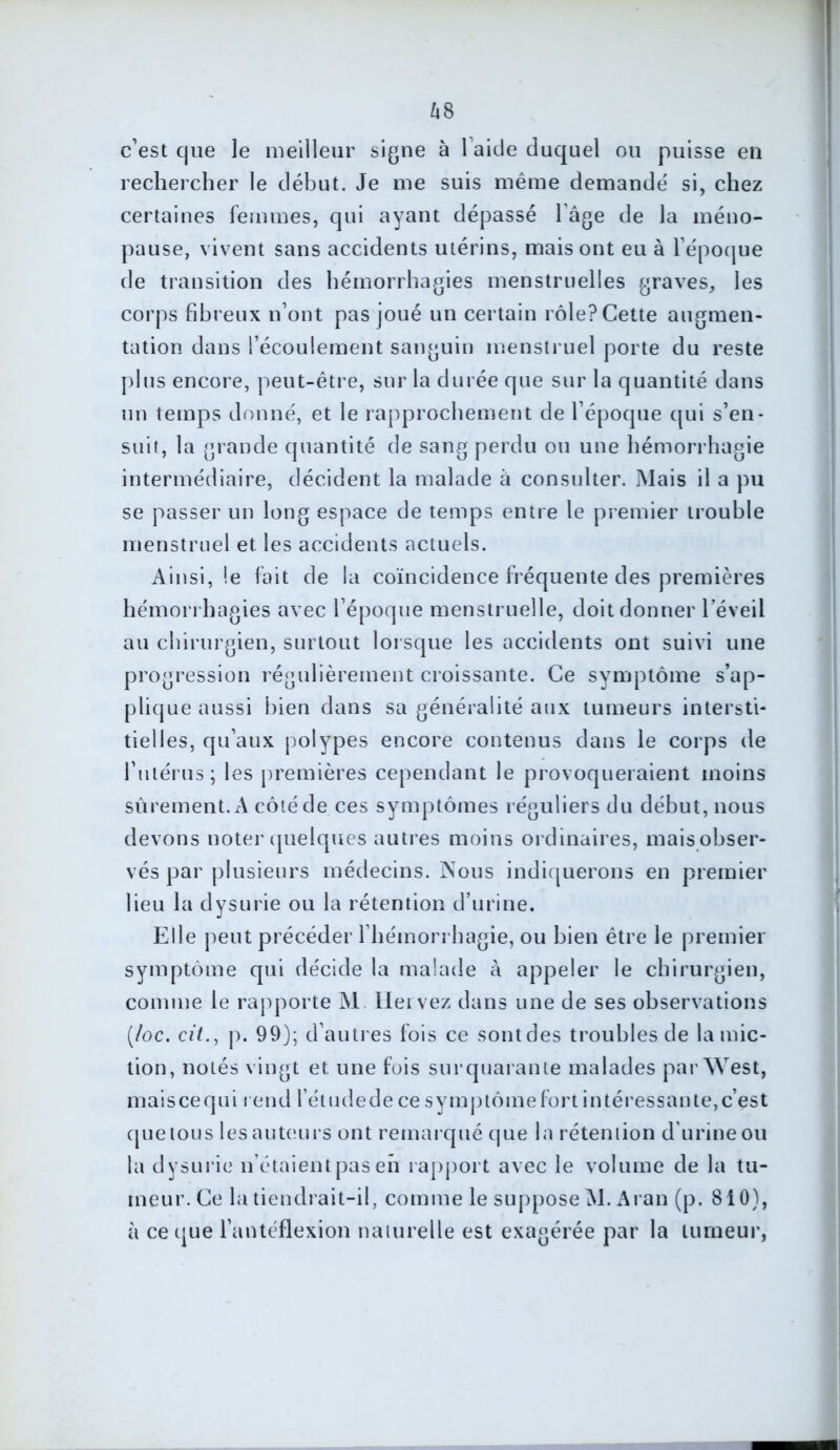 c’est que le meilleur signe à 1 aide duquel ou puisse en rechercher le début. Je me suis même demande' si, chez certaines femmes, qui ayant dépassé l’âge de la méno- pause, vivent sans accidents utérins, mais ont eu à l’époque de transition des hémorrhagies menstruelles graves, les corps fibreux n’ont pas joué un certain rôle? Cette augmen- tation dans l’écoulement sanguin menstruel porte du reste plus encore, peut-être, sur la durée que sur la quantité dans un temps donné, et le rapprochement de l’époque qui s’en- suit, la grande quantité de sang perdu ou une hémorrhagie intermédiaire, décident la malade à consulter. Mais il a pu se passer un long espace de temps entre le premier trouble menstruel et les accidents actuels. Ainsi, le fait de la coïncidence fréquente des premières hémorrhagies avec l’époque menstruelle, doit donner l’éveil au chirurgien, surtout lorsque les accidents ont suivi une progression régulièrement croissante. Ce symptôme s’ap- plique aussi bien dans sa généralité aux tumeurs intersti- tielles, qu’aux polypes encore contenus dans le corps de l’utérus ; les premières cependant le provoqueraient moins sûrement. A côté de ces symptômes réguliers du début, nous devons noter quelques autres moins ordinaires, mais obser- vés par plusieurs médecins. Nous indiquerons en premier lieu la dysurie ou la rétention d’urine. Elle peut précéder l’hémorrhagie, ou bien être le premier symptôme qui décide la malade à appeler le chirurgien, comme le rapporte M. Hervez dans une de ses observations (/oc. oit., p. 99); d’autres fois ce sontdes troubles de la mic- tion, notés vingt et une fois sur quarante malades par West, mai s ce q u i i e nd lé t ude d e ce s y m p tô m e fo r t i n té ress a n te, ces t que tous les auteurs ont remarqué que la rétention d urine ou la dysurie n étaient pas en rapport avec le volume de la tu- meur. Ce la tiendrait-il, comme le suppose M. Aran (p. 810), à ce que l’antéflexion naturelle est exagérée par la tumeur,