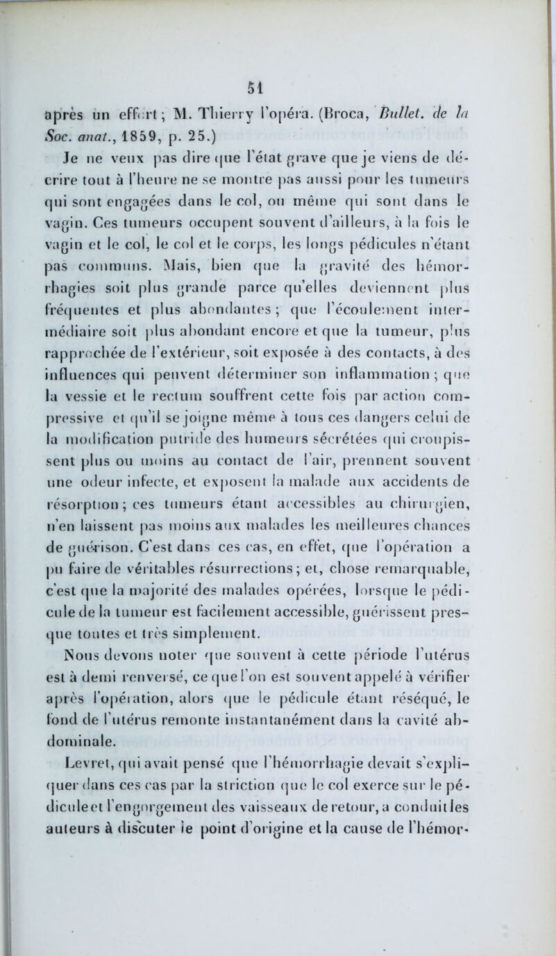 après un effort; M. Thierry l’opéra. (Broca, Bullet. etc ta Soc. anat., 1859, p. 25.) Je ne veux pas dire que l’état grave que je viens de dé- crire tout à l’heure ne se montre pas aussi pour les tumeurs qui sont engagées dans le col, ou même qui sont dans le vagin. Ces tumeurs occupent souvent d’ailleurs, à la fois le vagin et le col, le col et le corps, les longs pédicules n’étant pas communs. Mais, bien que la gravité des hémor- rhagies soit plus grande parce qu’elles deviennent plus fréquentes et plus abondantes; que l’écoulement inter- médiaire soit plus abondant encore et que la tumeur, plus rapprochée de l’extérieur, soit exposée à des contacts, à des influences qui peuvent déterminer son inflammation ; que la vessie et le rectum souffrent cette fois par action com- pressive et qu’il se joigne même à tous ces dangers celui de la modification putride des humeurs sécrétées qui croupis- sent plus ou moins au contact de l’air, prennent souvent une odeur infecte, et exposent la malade aux accidents de résorption ; ces tumeurs étant accessibles au chirurgien, n’en laissent pas moins aux malades les meilleures chances de guérison. C’est dans ces cas, en effet, que l’opération a pu faite de véritables résurrections; et, chose remarquable, c’est que la majorité des malades opérées, lorsque le pédi- cule de la tumeur est facilement accessible, guérissent pres- que toutes et très simplement. Nous devons noter que souvent à cette période l’utérus est à demi renversé, ce que l’on est sou vent appelé à vérifier après l’opération, alors que le pédicule étant réséqué, le fond de l’utérus remonte instantanément dans la cavité ab- dominale. Levret, qui avait pensé que l’hémorrhagie devait s’expli- quer dans ces cas par la striction que le col exerce sur le pé- diculeet l’engorgement des vaisseaux de retour, a conduitles auteurs à discuter ie point d’origine et la cause de l’hémor-