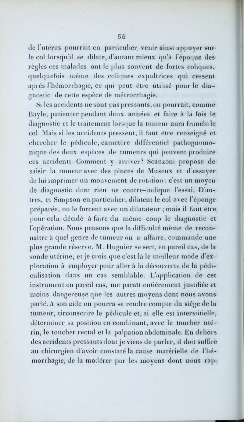 5à de i utérus pourrait en particulier venir ainsi appuyer sur le col lorsqu’il se dilate, d’amant mieux qu’à l'époque des règles ces malades ont le plus souvent de fortes coliques, quelquefois même des coliques expultrices qui cessent après J hémorrhagie, ce qui peut être utilisé pour le dia- gnostic de cette espèce de métrorrhagie. Si les accidents ne sont pas pressants, on pourrait, comme Bayle, patienter pendant deux années et faire à la fois le diagnostic et le traitement lorsque la tumeur aura franchi le col. Mais si les accidents pressent, il faut être renseigné et chercher le pédicule, caractère différentiel pathognomo- nique des deux espèces de tumeurs qui peuvent produire ces accidents. Comment y arriver? Scanzoni propose de saisir la tumeur avec des pinces de Museux et d'essayer de lui imprimer un mouvement de rotation : c’est un moyen de diagnostic dont rien ne contre-indique l’essai. D’au- tres, et Simpson en particulier, dilatent le col avec l’éponge préparée, ou le forcent avec un dilatateur ; mais il faut être pour cela décidé à faire du même coup le diagnostic et l’opération. Nous pensons que la difficulté même de recon- naître à quel genre de tumeur on a affaire, commande une plus grande réserve. INI. Huguier se sert, en pareil cas, de la sonde utérine, et je crois que c’est là le meilleur mode d’ex- ploration à employer pour aller à la découverte de la pédi- culisation dans un cas semblable. L’application de cet instrument en pareil cas, me paraît entièrement justifiée et moins dangereuse que les autres moyens dont nous avons parlé. A son aide on pourra se rendre compte du siège de la tumeur, circonscrire le pédicule et, si elle est interstitielle, déterminer sa position en combinant, avec le toucher uté- rin, le toucher rectal et la palpation abdominale. En dehors des accidents pressants dont je viens de parler, il doit suffire au chirurgien d'avoir constaté la cause matérielle de l’hé- morrhagie, de la modérer par les moyens dont nous rap-
