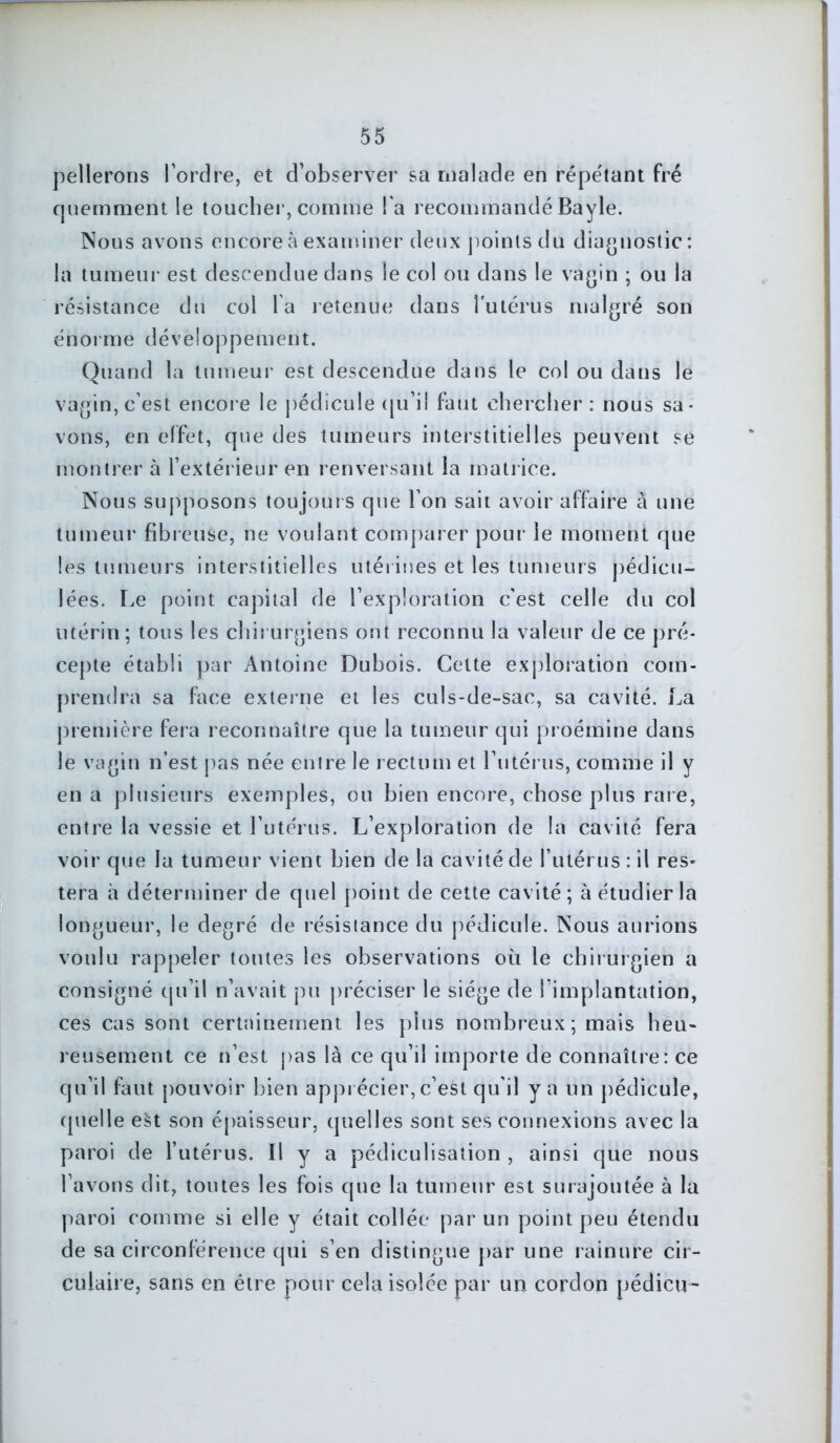 pellerons l’ordre, et d’observer sa malade en répétant fré quemment le toucher, comme l’a recommandé Bayle. Nous avons encore à examiner deux points du diagnostic : la tumeur est descendue dans le col ou dans le vagin ; ou la résistance du col la retenue dans l'utérus malgré son énorme développement. Quand la tumeur est descendue dans le col ou dans le vagin, c’est encore le pédicule qu’il faut chercher : nous sa- vons, en effet, que des tumeurs interstitielles peuvent se montrer à l’extérieur en renversant la matrice. Nous supposons toujours que l’on sait avoir affaire à une tumeur fibreuse, ne voulant comparer pour le moment que les tumeurs interstitielles utérines et les tumeurs pédicu- lées. Le point capital de l’exploration c’est celle du col utérin; tous les chirurgiens ont reconnu la valeur de ce pré- cepte établi par Antoine Dubois. Cette exploration com- prendra sa face externe et les culs-de-sac, sa cavité. La première fera reconnaître que la tumeur qui proémine dans le vagin n’est pas née entre le rectum et l’utérus, comme il y en a plusieurs exemples, ou bien encore, chose plus raie, entre la vessie et l’utérus. L’exploration de la cavité fera voir que la tumeur vient bien de la cavité de l’utérus : il res- tera à déterminer de quel point de cette cavité; à étudier la longueur, le degré de résistance du pédicule. Nous aurions voulu rappeler toutes les observations où le chirurgien a consigné qu’il n’avait pu préciser le siège de l’implantation, ces cas sont certainement les plus nombreux; mais heu- reusement ce n’est pas là ce qu’il importe de connaître: ce qu’il faut pouvoir bien apprécier, c’est qu'il y a un pédicule, quelle est son épaisseur, quelles sont ses connexions avec la paroi de l’utérus. Il y a pédiculisation , ainsi que nous l’avons dit, toutes les fois que la tumeur est surajoutée à la paroi comme si elle y était collée par un point peu étendu de sa circonférence qui s’en distingue par une rainure cir- culaire, sans en être pour cela isolée par un cordon pédicu-