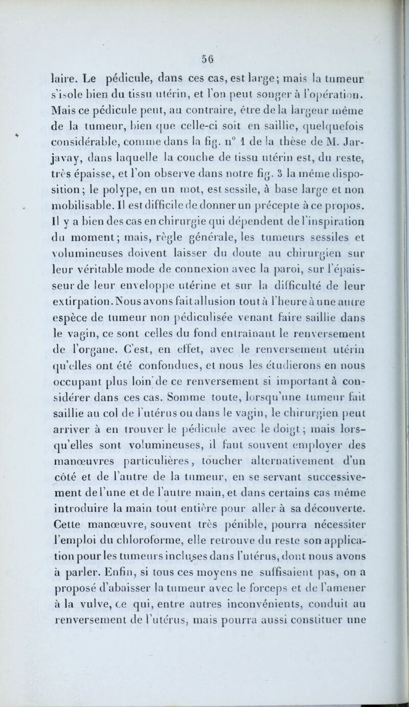laire. Le pédicule, dans ces cas, est large; mais la tumeur s’isole bien du tissu utérin, et Ton peut songer à l’opération. Mais ce pédicule peut, au contraire, être delà largeur même de la tumeur, bien que celle-ci soit en saillie, quelquefois considérable, comme dans la fig. n° 1 de la thèse de M. Jar- javay, dans laquelle la couche de tissu utérin est, du reste, très épaisse, et l’on observe dans notre fig. 3 la même dispo- sition; le polype, en un mot, estsessile, à base large et non mobilisable.il est difficile de donner un précepte à ce propos. Il va bien des cas en chirurgie qui dépendent de l’inspiration du moment; mais, règle générale, les tumeurs sessiles et volumineuses doivent laisser du doute au chirurgien sur leur véritable mode de connexion avec la paroi, sur l’épais- seur de leur enveloppe utérine et sur la difficulté de leur extirpation.Nous avons faitallusion tout à l’heure à une autre espèce de tumeur non pédiculisée venant faire saillie dans le vagin, ce sont celles du fond entraînant le renversement de l’organe. C’est, en effet, avec le renversement utérin qu’elles ont été confondues, et nous les étudierons en nous occupant plus loin'de ce renversement si important à con- sidérer dans ces cas. Somme toute, lorsqu’une tumeur fait saillie au col de l'utérus ou dans le vagin, le chirurgien peut arriver à en trouver le pédicule avec le doigt; mais lors- qu’elles sont volumineuses, il faut souvent employer des manœuvres particulières, toucher alternativement d’un côté et de l’autre de la tumeur, en se servant successive- ment de l’une et de l’autre main, et dans certains cas même introduire la main tout entière pour aller à sa découverte. Cette manœuvre, souvent très pénible, pourra nécessiter l’emploi du chloroforme, elle retrouve du reste son applica- tion pour les tumeurs incluses dans l’utérus, dont nous avons à parler. Enfin, si tous ces moyens ne suffisaient pas, on a proposé d’abaisser la tumeur avec le forceps et de l’amener à la vulve, ce qui, entre autres inconvénients, conduit au renversement de l’utérus, mais pourra aussi constituer une