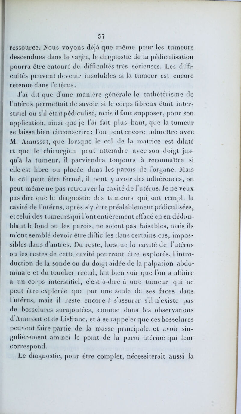 ressource. Nous voyons déjà que même pour les tumeurs descendues dans le vagin, le diagnostic de la pédiculisalion pourra être entouré de difficultés très sérieuses. Les diffi- cultés peuvent devenir insolubles si la tumeur est encore retenue dans Putérus. J’ai dit que d’une manière générale le cathétérisme de l’utérus permettait de savoir si le corps fibreux était inter- stitiel on s’il était pédiculisé, mais il faut supposer, pour son application, ainsi que je l’ai fait plus haut, que la tumeur se laisse bien circonscrire; l’on peut encore admettre avec M. Amussat, que lorsque le col de la matrice est dilaté et que le chirurgien peut atteindre avec son doigt jus- qu’à la tumeur, il parviendra toujours à reconnaître si elle est libre ou placée dans les parois de l’organe. Mais le col peut être fermé, il peut y avoir des adhérences, on peut même ne pas retrouver la cavité de l’utérus. Je ne veux pas dire que le diagnostic des tumeurs qui. ont rempli la cavité de l’utérus, après s’y être préalablement pédiculisées, etcelui des tumeurscjui l’ont entièrement effacé en en dédou- blant le fond ou les parois, ne soient pas faisables, mais ils m ont semblé devoir être difficiles dans certains cas, impos- sibles dans d’autres. Du reste, lorsque la cavité de l’utérus ou les restes de cette cavité pourront être explorés, l’intro- duction de la sonde ou du doigt aidée de la palpation abdo- minale et du toucher rectal, fait bien voir que l’on a affaire à un corps interstitiel, c’est-à-dire à une tumeur qui ne peut être explorée que par une seule de ses faces dans l’utérus, mais il reste encore à s'assurer s’il n’existe pas de bosselures surajoutées, comme dans les observations d Amussat et de Lisfranc, et à se rappeler que ces bosselures peuvent faire partie de la masse principale, et avoir sin- gulièrement aminci le point de la paroi utérine qui leur correspond. Le diagnostic, pour être complet, nécessiterait aussi la