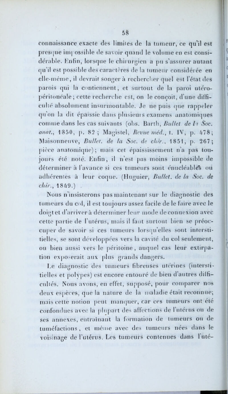 connaissance exacte des limiies de la tumeur, ce qu’il est presque impossible de savoir quand le volume en est consi- dérable. Enfin, lorsque le chirurgien a pu s’assurer autant qu’il est possible des caractères de la tumeur considérée en elle-même, il devrait songer à rechercher quel est l’état des parois qui la contiennent, et surtout de la paroi utéro- péritonéale; cette recherche est, on le conçoit, d’une diffi- culié absolument insurmontable. Je ne puis que rappeler qu’on la dit épaissie dans plusieurs examens anatomiques comme dans les cas suivants (obs. Barth, Bullet de h Soc. anat., 1850, p. 82 ; Magistel, Revue méd., t. IV, p. 478; Maisonneuve, Bullet. de la Soc. de chir., 1851, p. 267 ; pièce anatomique); mais cet épaississement n’a pas tou- jours été noté. Enfin, il n’est pas moins impossible de déterminer à l’avance si ces tumeurs sont énucléabléfc ou adhérentes à leur coque. (Huguier, Bullet. de la Soc. de chir., 1849.) . Nous n’insisterons pas maintenant sur le diagnostic des tumeurs du col, il est toujours assez facile de le faire avec le doigt et d’arriver à déterminer leur mode de connexion avec cette partie de l’utérus, mais il faut surtout bien se préoc- cuper de savoir si ces tumeurs lorsqu'elles sont intersti- tielles, se sont développées vers la cavité du col seulement, ou bien aussi vers le péritoine, auquel cas leur extirpa- tion exposerait aux plus grands dangers. Le diagnostic des tumeurs fibreuses utérines (intersti- tielles et polypes) est encore entouré de bien d’autres di 1 fi— cubés. Nous avons, en effet, supposé, pour comparer nos deux espèces, que la nature de la maladie était reconnue; mais cette notion peut manquer, car ces tumeurs ont été confondues avec la plupart des affections de I utérus ou de ses annexes, entraînant la formation de tumeurs ou de tuméfactions , et même avec des tumeurs nées dans le voisinage de l’utérus. Les tumeurs contenues dans l’uté-
