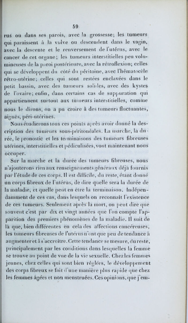 r rus ou clans ses parois, avec la grossesse; les tumeurs qui paraissent à la vulve ou descendent dans le vagin, avec la descente et le renversement de rutérus, avec le cancer de cet organe; les tumeurs interstitielles peu volu- ! mineuses de la paroi postérieure, avec la rétroflexion; celles * qui se développent du côté du péritoine, avec l’hématocêle ! rétro-utérine; celles qui sont restées enclavées dans le I petit bassin, avec des tumeurs solides, avec des kystes de l’ovaire; enfin, dans certains cas de suppuration qui appartiennent surtout aux tumeurs interstitielles, comme ; nous le dirons, on a pu croire à des tumeurs fluctuantes, aiguës, péri-utérines. Nous étudierons tous ces points après avoir donné la des- ! cription des tumeurs sous-péritonéales. La marche, la du- j' rée, le pronostic et les terminaisons des tumeurs fibreuses i utérines, interstitielles et pédiculisées, vont maintenant nous I occuper. Sur la marche et la durée des tumeurs fibreuses, nous n’ajouterons rien aux renseignements généraux déjà fournis par l’étude de ces corps. Il est difficile, du reste, étant donné un corps fibreux de l’utérus, de dire quelle sera la durée de la maladie, et quelle peut en être la terminaison. Indépen- damment de ces cas, dans lesquels on reconnaît l’existence de ces tumeurs. Seulement après la mort, on peut dire que I souvent c’est par dix et vingt années que l’on compte l’ap- parition des premiers phénomènes de la maladie. Il suit de là que, bien différentes en cela des affections cancéreuses, les tumeurs fibreuses de l’utérus n’ont que peu de tendance à augmenteret à s’accroître. Cette tendance se mesure, du reste, principalement par les conditions dans lesquelles la femme se trouve an point de vue de la vie sexuelle. Chez les femmes jeunes, chez celles qui sont bien réglées, le développement des corps fibreux se fait d une manière plus rapide (pie chez les femmes âgées et non menstruées. Ces opinions, que j’em-