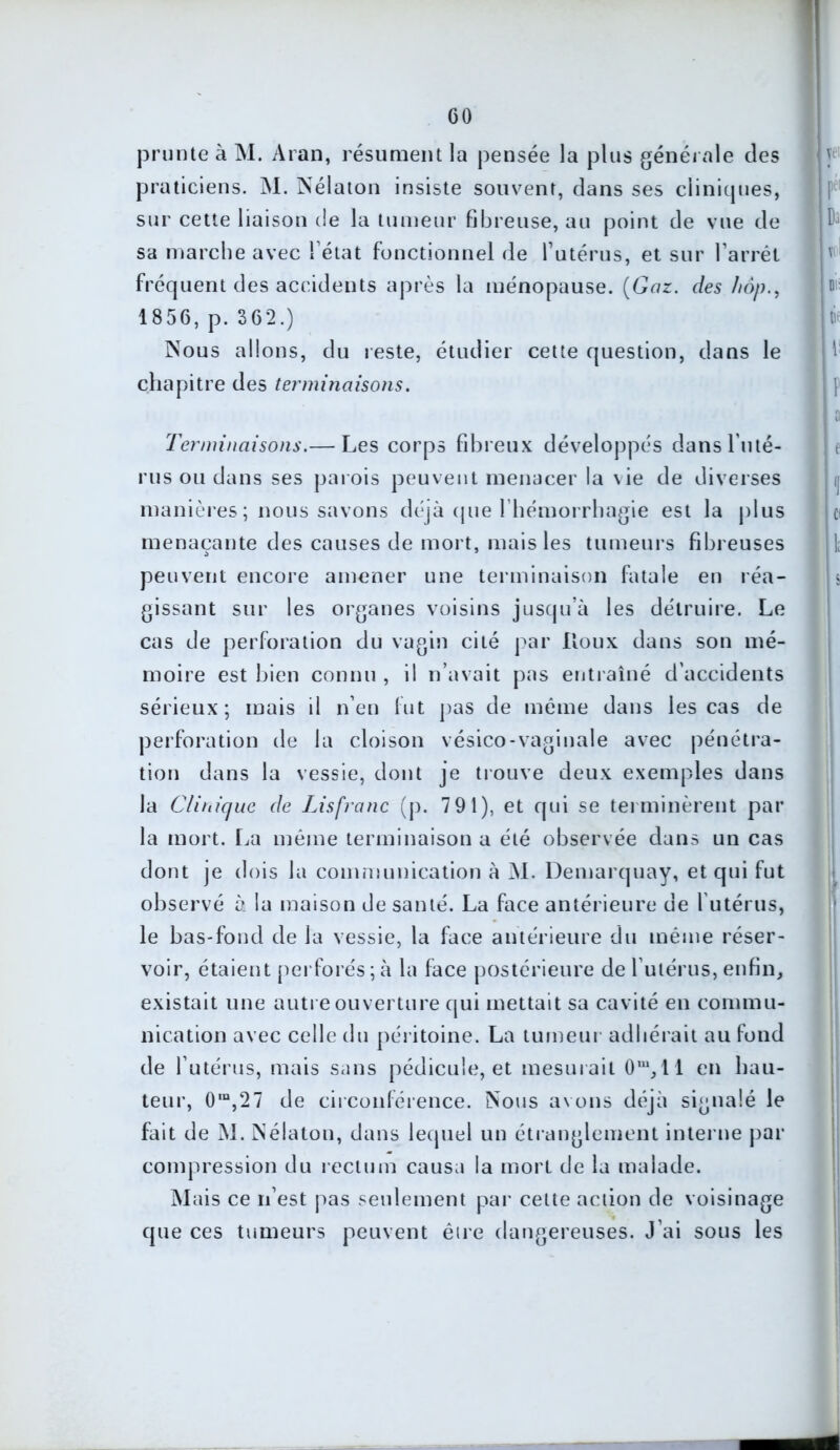 GO prunte à M. Aran, résument la pensée la plus générale des praticiens. M. Nélaton insiste souvent, dans ses clinitpies, sur cette liaison de la tumeur fibreuse, au point de vue de sa marche avec Tétât fonctionnel de l’utérus, et sur l’arrêt fréquent des accidents après la ménopause. (Gaz. des hop., 1856, p. 362.) Nous allons, du reste, étudier cette question, dans le chapitre des terminaisons. Terminaisons.— Les corps fibreux développés dans l'uté- rus ou dans ses parois peuvent menacer la vie de diverses manières ; nous savons déjà que l’hémorrhagie est la plus menaçante des causes de mort, mais les tumeurs fibreuses peuvent encore amener une terminaison fatale en réa- gissant sur les organes voisins jusqu’à les détruire. Le cas de perforation du vagin cité par Houx dans son mé- moire est bien connu , il n’avait pas entraîné d'accidents sérieux; mais il n’en fut pas de même dans les cas de perforation de la cloison vésico-vaginale avec pénétra- tion dans la vessie, dont je trouve deux exemples dans la Clinique de Lis franc (p. 7 91), et qui se terminèrent par la mort. La même terminaison a été observée dans un cas dont je dois la communication à M. Demarquay, et qui fut observé à la maison de santé. La face antérieure de l utérus, le bas-fond de la vessie, la face antérieure du même réser- voir, étaient perforés;à la face postérieure de l’utérus, enfin, existait une autre ouverture qui mettait sa cavité en commu- nication avec celle du péritoine. La tumeur adhérait au fond de l’utérus, mais sans pédicule, et mesurait Om,ll en hau- teur, 0m,27 de circonférence. Nous avons déjà signalé le fait de M. Nélaton, dans lequel un étranglement interne par compression du rectum causa la mort de la malade. Mais ce n’est pas seulement par cette action de voisinage que ces tumeurs peuvent être dangereuses. J'ai sous les