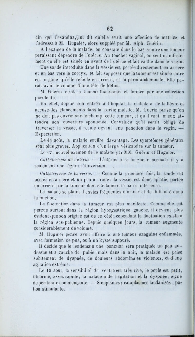 cin qui l’examina,[lui dit qu’elle avait une affection de matrice, et l'adressa à M. Huguier, alors suppléé par M. Alph. Guérin. A l’examen de la malade, on constate dans le bas-ventre une tumeur paraissant dépendre de l’utérus. Au toucher vaginal, on sent manifeste- ment qu’elle est située en avant de l'utérus et fait saillie dans le vagin. Une sonde introduite dans la vessie est portée directement en arrière et en bas vers le coccyx, et fait supposer que la tumeur est située entre cet organe qu’elle refoule en arrière, et la paroi abdominale. Elle pa- raît avoir le volume d'une tête de fœtus. M. Guérin croit la tumeur fluctuante et formée par une collection purulente. En effet, depuis son entrée à l'hôpital, la malade a de la fièvre et accuse des élancements dans la partie malade. M. Guérin pense qu’on ne doit pas ouvrir sur-le-ehamp cette tumeur, et qu’il vaut mieux at- tendre son ouverture spontanée. Convaincu qu’il serait obligé de | traverser la vessie, il recule devant une ponction dans le vagin. — Expectation. Le 4 i août, la malade souffre davantage. Les symptômes généraux sont plus graves. Application d’un large vésicatoire sur la tumeur. Le 17, nouvel examen de la malade par MM. Guérin et Huguier. Cathétérisme de l'utérus. — L’utérus a sa longueur normale, il y a seulement une légère rétroversion. Cathétérisme de la vessie. •— Comme la première fois, la sonde est portée en arrière et un peu à droite: la vessie est donc aplatie, portée en arrière par la tumeur dont elle tapisse la paroi inférieure. La malade se plaint d’envies fréquentes d’uriner et de difficulté dans la miction. La fluctuation dans la tumeur est plus manifeste. Comme elle est perçue surtout dans la région hypogastrique gauche, il devient plus évident que son origine est de ce côté; cependant la fluctuation existe à la région sus-pubienne. Depuis quelques jours, la tumeur augmente considérablement de volume. M. Huguier pense avoir affaire à une tumeur sanguine enflammée, avec formation de pus, ou à un kyste suppuré. Il décide que le lendemain une ponction sera pratiquée un peu au- dessus et à gauche du pubis ; mais dans la nuit, la malade est prise subitement de dyspnée, de douleurs abdominales violentes, et d’une agitation extrême. Le 19 août, la sensibilité du ventre est très vive, le pouls est petit, filiforme, assez rapide; la malade a de l’agitation et la dyspnée; signe de péritonite commençante. — Sinapismes ; cataplasmes laudanisés ; po- tion stimulante.