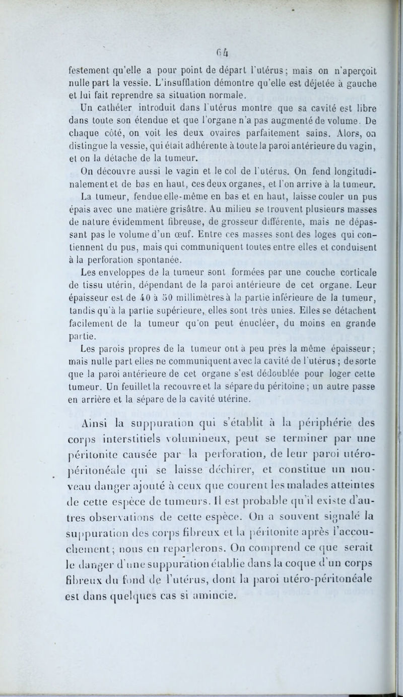 6à festement qu’elle a pour point de départ l’utérus; mais on n’aperçoit nulle part la vessie. L’insufflation démontre qu’elle est déjelée à gauche et lui fait reprendre sa situation normale. Un cathéter introduit dans l'utérus montre que sa cavité est libre dans toute son étendue et que l’organe n’a pas augmenté de volume. De chaque côté, on voit les deux ovaires parfaitement sains. Alors, on distingue la vessie, qui était adhérente à toute la paroi antérieure du vagin, et on la détache de la tumeur. On découvre aussi le vagin et le col de l'utérus. On fend longitudi- nalement et de bas en haut, ces deux organes, et l’on arrive à la tumeur. La tumeur, fendue elle-même en bas et en haut, laisse couler un pus épais avec une matière grisâtre. Au milieu se trouvent plusieurs masses de nature évidemment fibreuse, de grosseur différente, mais ne dépas- sant pas le volume d’un œuf. Entre ces masses sont des loges qui con- tiennent du pus, mais qui communiquent toutes entre elles et conduisent à la perforation spontanée. Les enveloppes de la tumeur sont formées par une couche corticale de tissu utérin, dépendant de la paroi antérieure de cet organe. Leur épaisseur est de 40 à 50 millimètres à la partie inférieure de la tumeur, tandis qu’à la partie supérieure, elles sont très unies. Elles se détachent facilement de la tumeur qu’on peut énucléer, du moins en grande partie. Les parois propres de la tumeur ont à peu près la même épaisseur; mais nulle part elles ne communiquent avec la cavité de l'utérus ; de sorte que la paroi antérieure de cet organe s’est dédoublée pour loger celte tumeur. Un feuillet la recouvre et la sépare du péritoine; un autre passe en arrière et la sépare de la cavité utérine. Ainsi la suppuration qui s’établit à la périphérie des corps interstitiels volumineux, peut se terminer par une péritonite causée par la perforation, de leur paroi utéro- péritonéale qui se laisse déchirer, et constitue un nou- veau danger ajouté à ceux que courent les malades atteintes de cette espèce de tumeurs. Il est probable qu’il existe d’au- tres observations de cette espèce. On a souvent signalé la suppuration des corps fibreux et la péritonite après l’accou- chement; nous en reparlerons. On comprend ce que serait le danger d une suppuration établie dans la coque d un corps fibreux du fond de l’utérus, dont la paroi utéro-péritonéale est dans quelques cas si amincie.