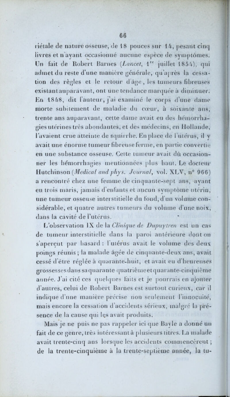riétale de nature osseuse, de 18 pouces sur 16, pesant cinq livres et n ayant occasionné aucune espèce de symptômes. Un fait de Robert Barnes {Lancet, 1er juillet 185'-»), qui admet du reste d’une manière générale, qu’après la cessa- tion des règles et le retour d âge , les tumeurs fibreuses existant auparavant, ont une tendance marquée à diminuer. En 1868, dit fauteur, j’ai examiné le corps d’une dame morte subitement de maladie du cœur, à soixante ans, trente ans auparavant, cette dame avait eu des hémorrha- gies utérines très abondantes, et des médecins, en Hollande, lavaient crue atteinte de squirrhe. En place de l’utérus, il y avait une énorme tumeur fibreuse ferme, en partie convertit.» en une substance osseuse. Celte tumeur avait dît occasion- ner les hémorrhagies mentionnées plus haut. Le docteur Hutchinson {Medical and phys. Journal, vol. XLV, n° 966) a rencontré chez une femme de cinquante-sept ans, ayant eu trois maris, jamais d’enfants et aucun symptôme utérin, une tumeur osseuse interstitielle du fond,d’un volume con- sidérable, et quatre autres tumeurs du volume d’une noix, dans la cavité de l’utérus. L’observation IX de la Clinique de Dupuylren est un cas de tumeur interstitielle dans la paroi antérieure dont on s’aperçut par hasard : 1 utérus avait le volume des deux poings réunis; la malade âgée de cinquante-deux ans, avait cessé d’être réglée à quarante-huit, et avait eu d’heureuses grossesses dans sa quarante quatrièmeet quarante-cinquième année. J’ai cité ces quelques faits et je pourrais en ajouter d’autres, celui de Robert Barnes est surtout curieux, car il indique d’une manière précise non seulement l’innocuité, mais encore la cessation d’accidents sérieux, malgré la pré- sence de la cause qui les avait produits. Mais je ne puis ne pas rappeler ici (pie Bayle a donné un fait de ce genre, très intéressant à plusieurs titres. La malade avait trente-cinq ans lorsque les accidents commencèrent ; de la trente-cinquième à la trente-septième année, la tu-